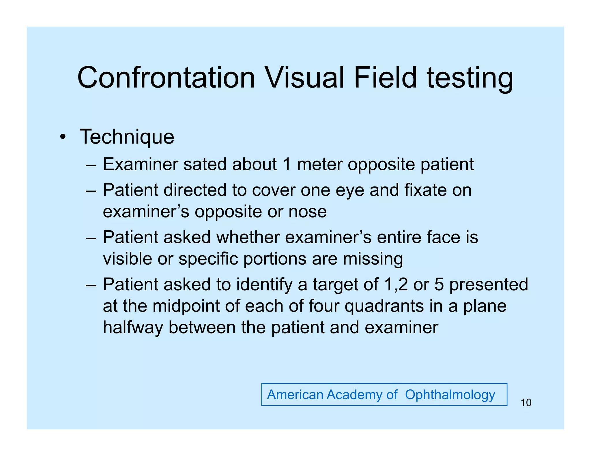 Confrontation Visual Field testing
• Technique
– Examiner sated about 1 meter opposite patient
– Patient directed to cover one eye and fixate on
y
examiner’s opposite or nose
– Patient asked whether examiner’s entire face is
visible or specific portions are missing
– Patient asked to identify a target of 1,2 or 5 presented
at the midpoint of each of four q
p
quadrants in a p
plane
halfway between the patient and examiner

American Academy of Ophthalmology

10

 