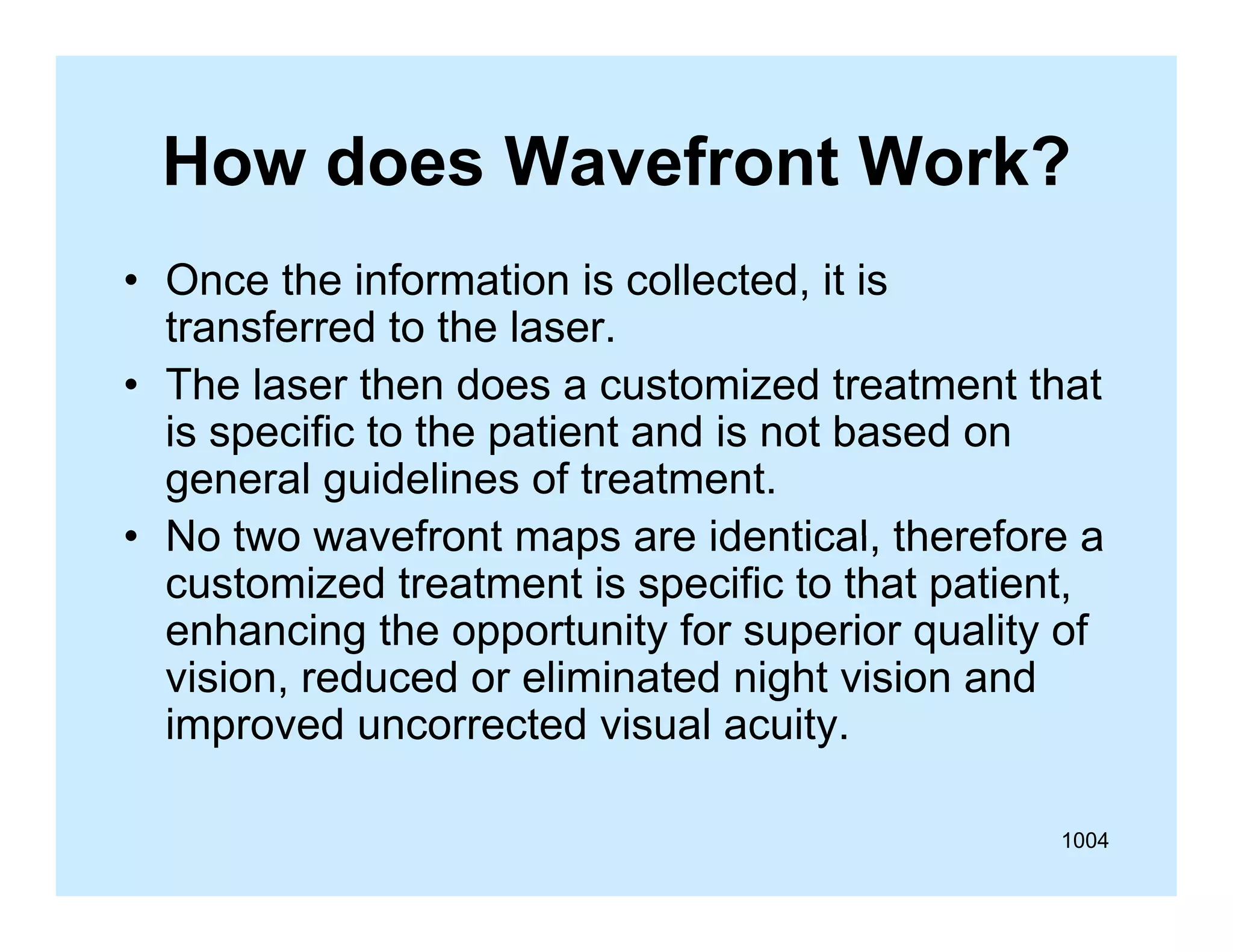 How does Wavefront Work?
• Once the information is collected, it is
,
transferred to the laser.
• The laser then does a customized treatment that
is
i specific to the patient and i not b
ifi
h
i
d is
based on
d
general guidelines of treatment.
• No two wavefront maps are identical therefore a
identical,
customized treatment is specific to that patient,
enhancing the opportunity for superior quality of
vision, reduced or eliminated night vision and
improved uncorrected visual acuity.
1004

 
