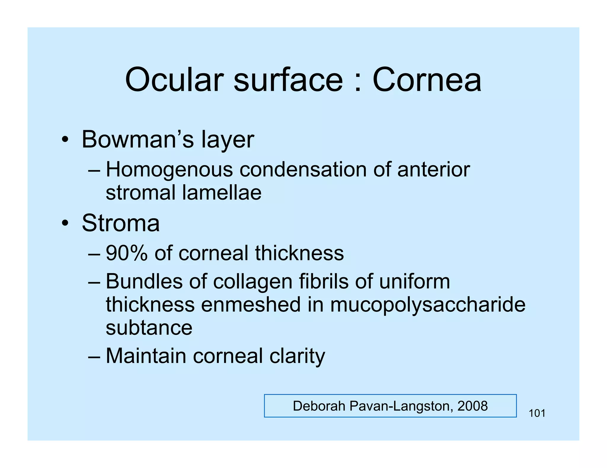 Ocular surface : Cornea
• Bowman’s layer
Bowman s
– Homogenous condensation of anterior
stromal lamellae

• Stroma
– 90% of corneal thickness
– Bundles of collagen fibrils of uniform
thickness enmeshed in mucopolysaccharide
subtance
bt
– Maintain corneal clarity
Deborah Pavan-Langston, 2008

101

 