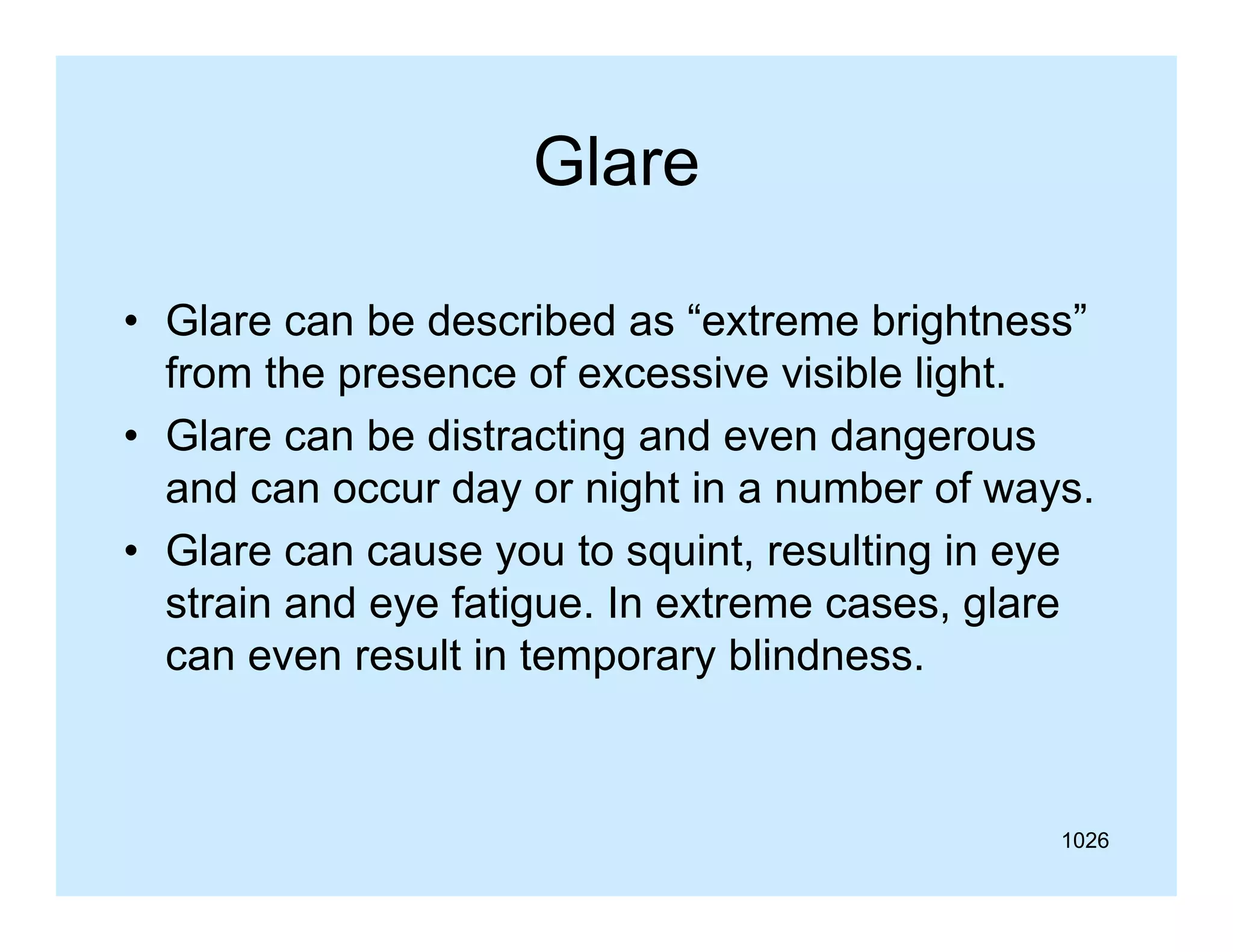 Glare
• Glare can be described as “extreme brightness”
from the presence of excessive visible light.
• Glare can be distracting and even dangerous
and can occur day or night in a number of ways.
• Gl
Glare can cause you to squint, resulting i eye
t
i t
lti in
strain and eye fatigue. In extreme cases, glare
can even result in temporary blindness
blindness.

1026

 