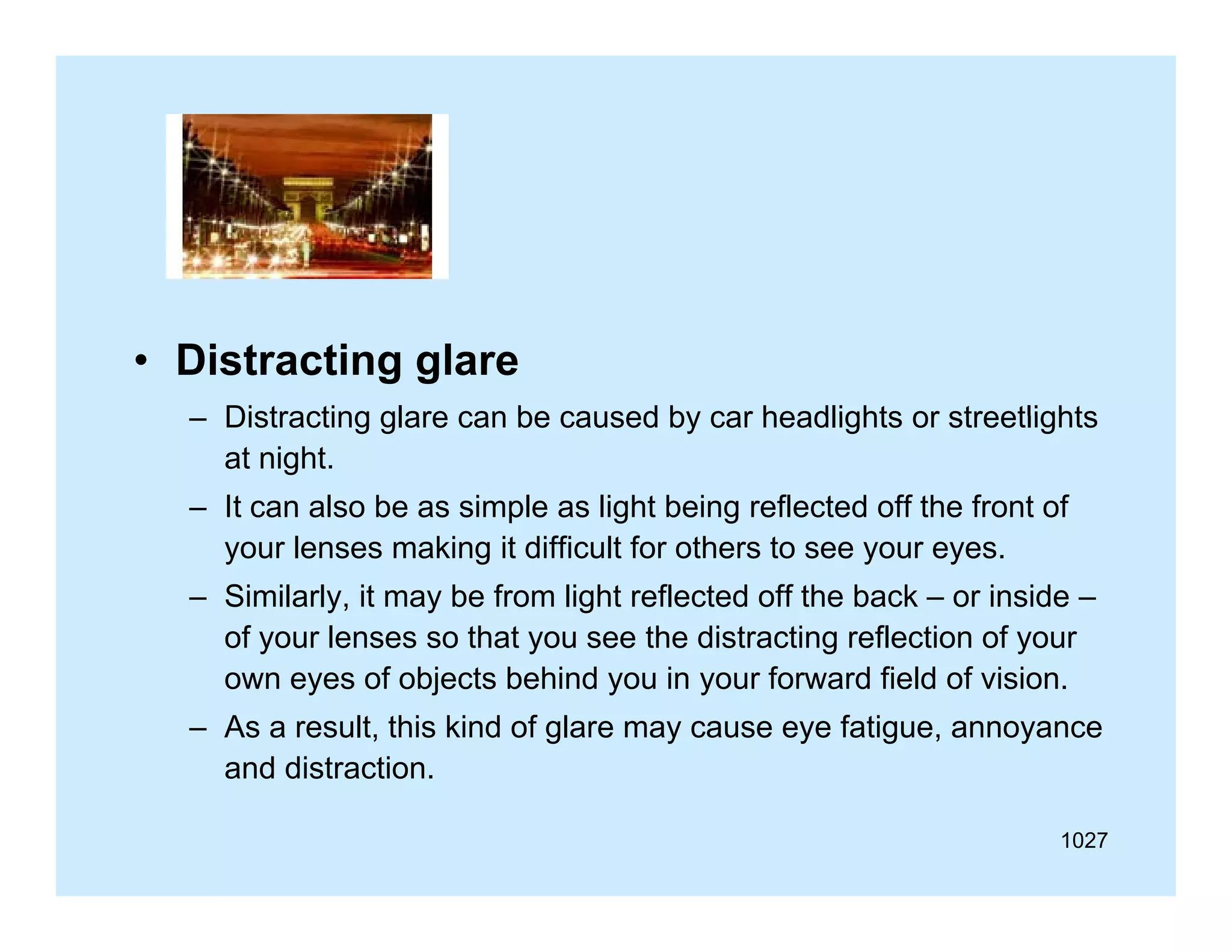 • Distracting glare
– Distracting glare can be caused by car headlights or streetlights
at night.
– It can also be as simple as light being reflected off the front of
your lenses making it difficult for others to see your eyes.
ff
f
– Similarly, it may be from light reflected off the back – or inside –
of your lenses so that you see the distracting reflection of your
own eyes of objects behind you in your forward field of vision.
– As a result, this kind of glare may cause eye fatigue, annoyance
and distraction.
1027

 