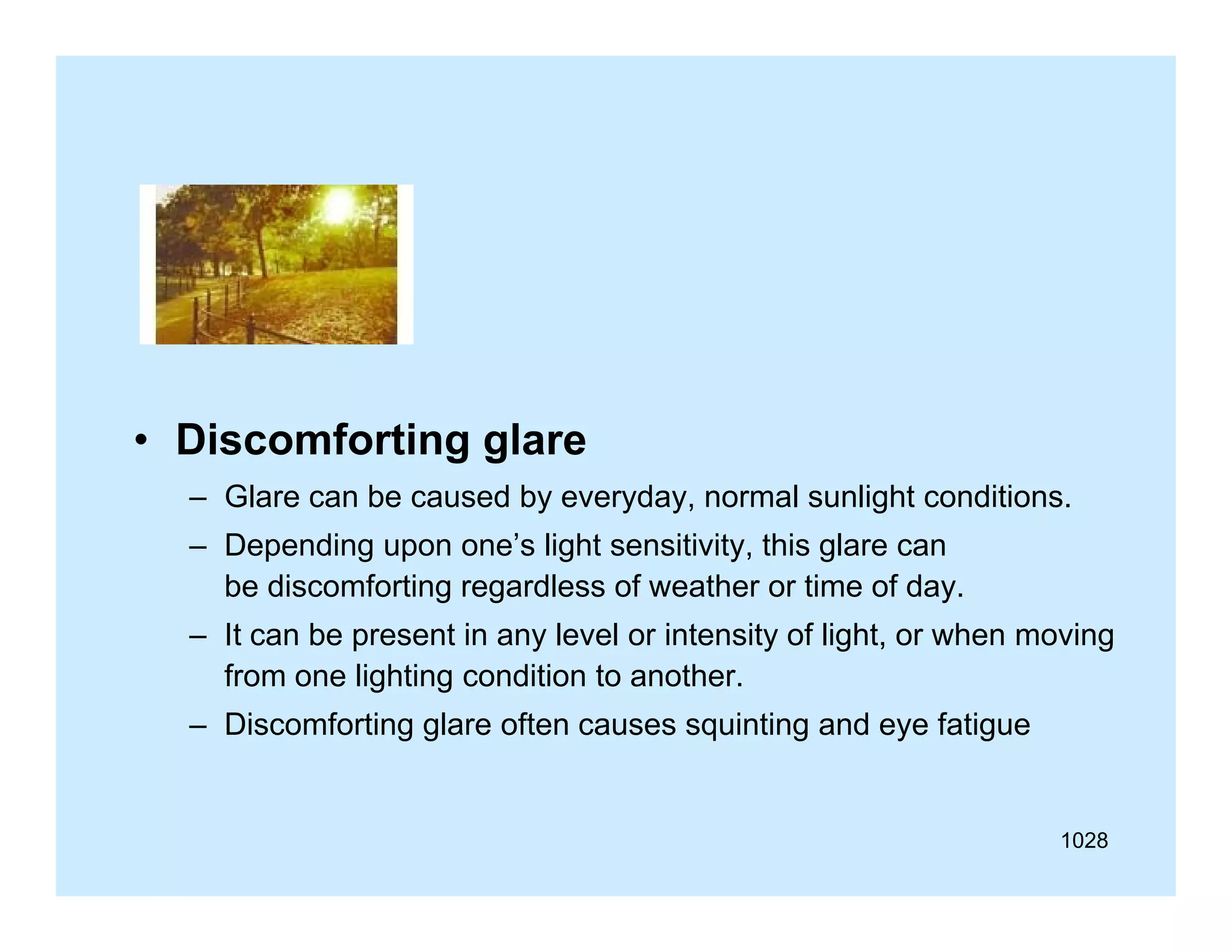 • Discomforting glare
– Glare can be caused by everyday, normal sunlight conditions.
– D
Depending upon one’s li ht sensitivity, thi glare can
di
’ light
iti it this l
be discomforting regardless of weather or time of day.
– It can be present in any level or intensity of light, or when moving
from one lighting condition to another.
– Discomforting glare often causes squinting and eye fatigue

1028

 