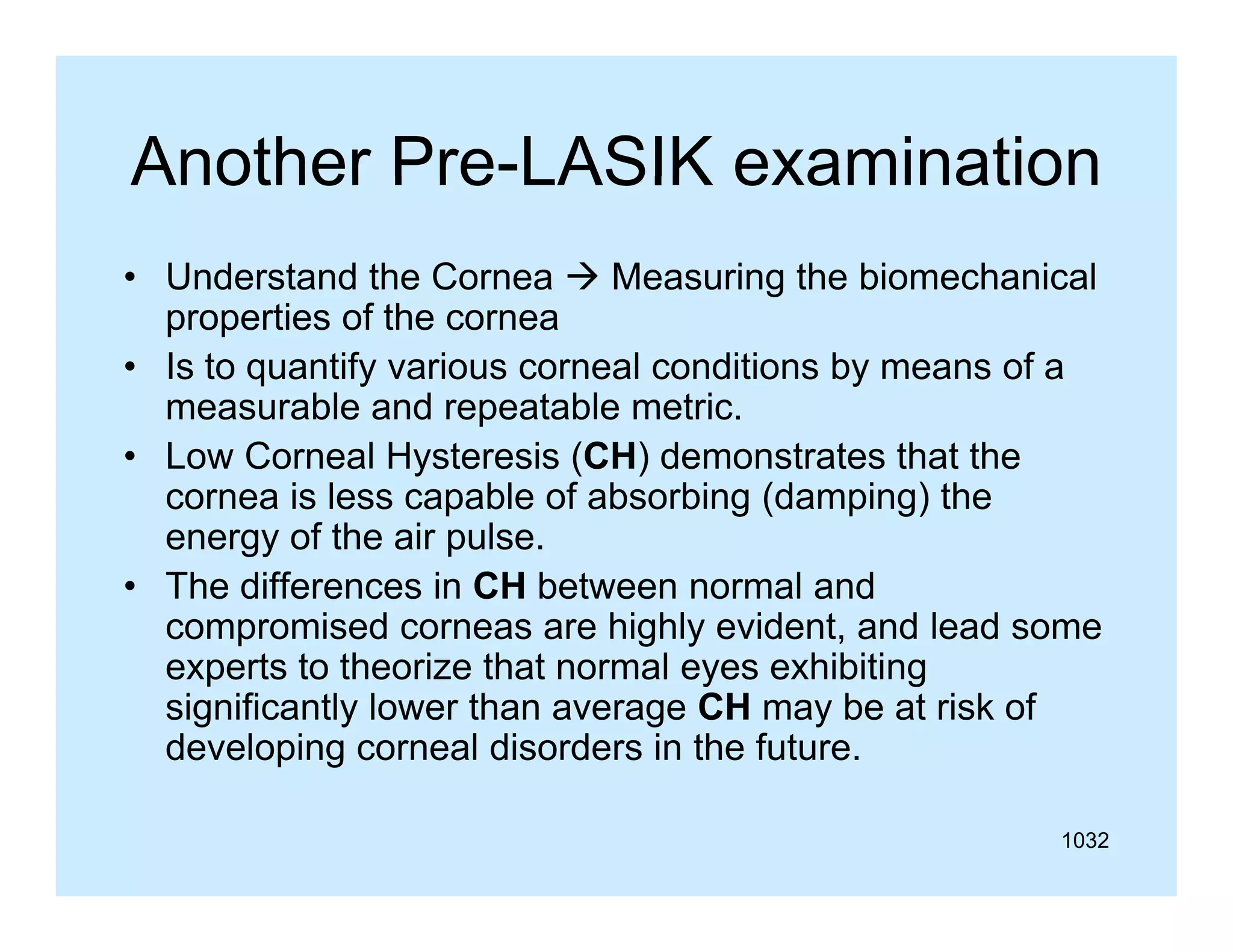 Another Pre-LASIK examination
Pre LASIK
• Understand the Cornea  Measuring the biomechanical
g
properties of the cornea
• Is to quantify various corneal conditions by means of a
measurable and repeatable metric.
• Low Corneal Hysteresis (CH) demonstrates that the
cornea is less capable of absorbing (damping) the
energy of the air pulse.
pulse
• The differences in CH between normal and
compromised corneas are highly evident, and lead some
experts to theorize that normal eyes exhibiting
t t th i th t
l
hibiti
significantly lower than average CH may be at risk of
developing corneal disorders in the future.
1032

 