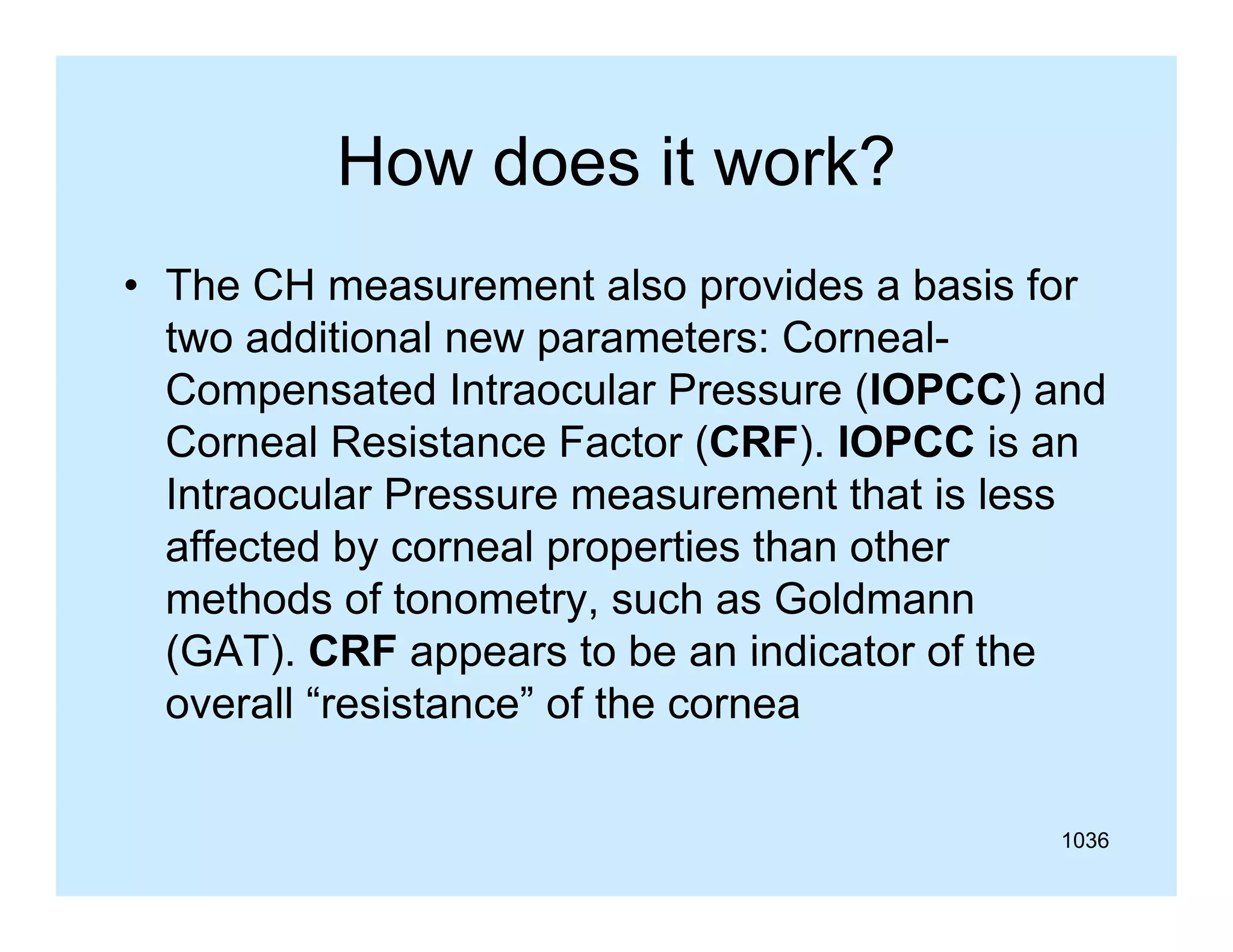 How does it work?
• The CH measurement also provides a basis for
two additional new parameters: CornealCompensated Intraocular Pressure (IOPCC) and
Corneal Resistance Factor (CRF). IOPCC is an
Intraocular Pressure measurement that is less
affected by corneal properties than other
ff t d b
l
ti th
th
methods of tonometry, such as Goldmann
(GAT).
(GAT) CRF appears to be an indicator of the
overall “resistance” of the cornea
1036

 