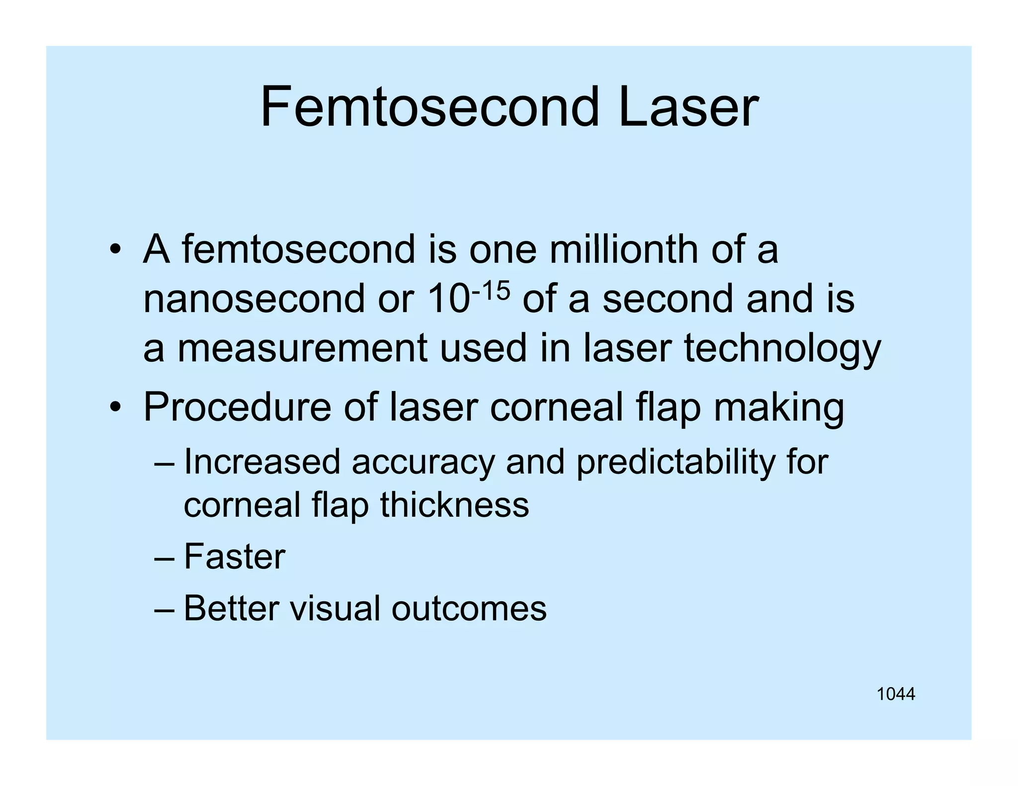 Femtosecond Laser
• A femtosecond is one millionth of a
nanosecond or 10-15 of a second and is
a measurement used in laser technology
• Procedure of laser corneal flap making
– Increased accuracy and predictability for
corneal flap thickness
– Faster
– Better visual outcomes
1044

 