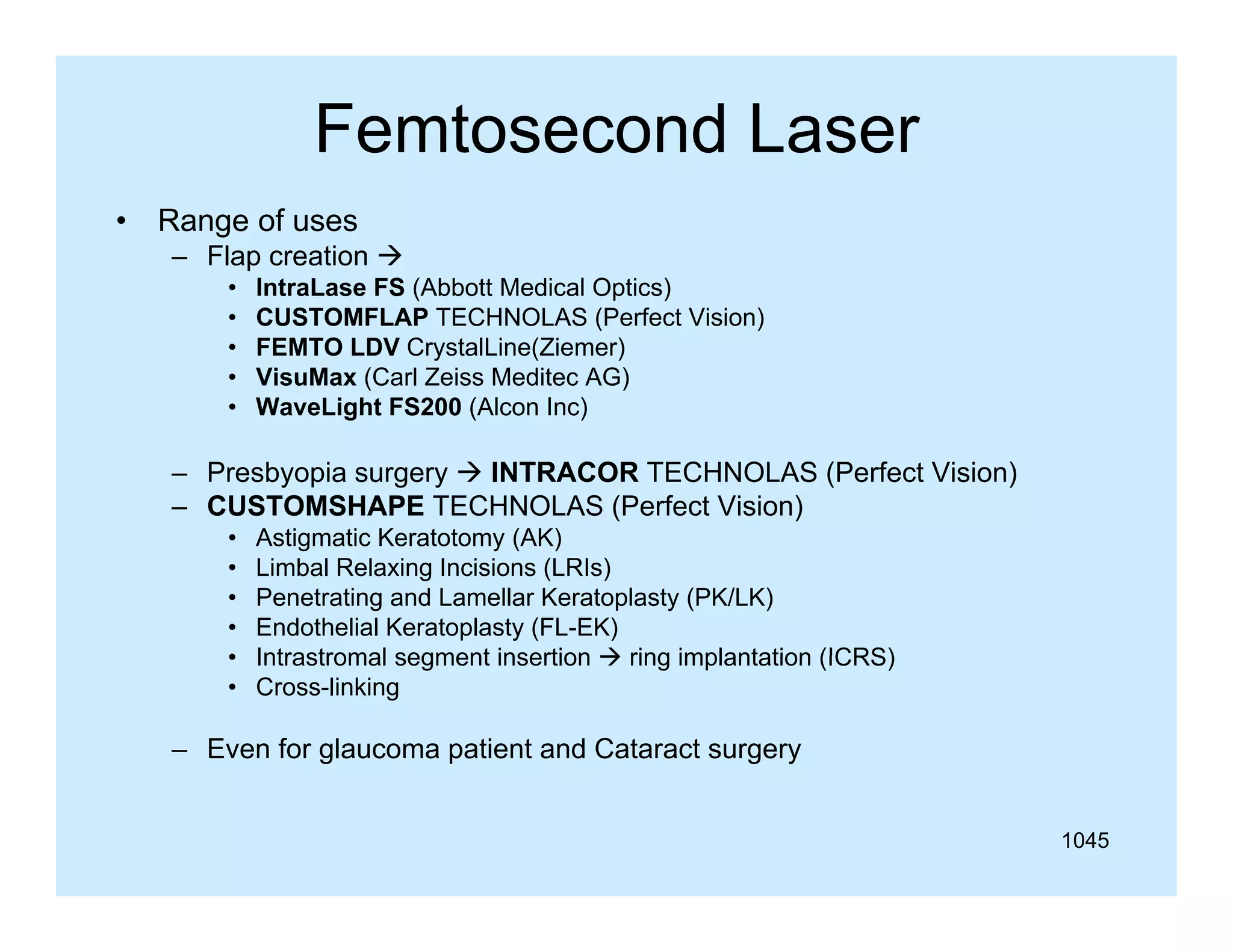 Femtosecond Laser
•

Range of uses
– Flap creation 
•
•
•
•
•

IntraLase FS (Abbott Medical Optics)
CUSTOMFLAP TECHNOLAS (Perfect Vision)
FEMTO LDV CrystalLine(Ziemer)
VisuMax (Carl Zeiss Meditec AG)
WaveLight FS200 (Alcon Inc)
g
(
)

– Presbyopia surgery  INTRACOR TECHNOLAS (Perfect Vision)
– CUSTOMSHAPE TECHNOLAS (Perfect Vision)
•
•
•
•
•
•

Astigmatic Keratotomy (AK)
Limbal Relaxing Incisions (LRIs)
Penetrating and Lamellar Keratoplasty (PK/LK)
Endothelial Keratoplasty (FL-EK)
Intrastromal segment insertion  ring implantation (ICRS)
Cross-linking

– Even for glaucoma patient and Cataract surgery
1045

 