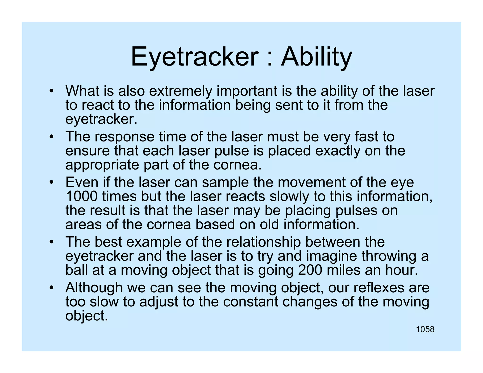 Eyetracker : Ability
y
y
• What is also extremely important is the ability of the laser
to react to the information being sent to it from the
eyetracker.
t k
• The response time of the laser must be very fast to
ensure that each laser pulse is placed exactly on the
appropriate part of the cornea
cornea.
• Even if the laser can sample the movement of the eye
1000 times but the laser reacts slowly to this information,
the result is that the laser may be placing pulses on
areas of the cornea based on old information.
• The best example of the relationship between the
eyetracker and the laser is to try and imagine throwing a
ball at a moving object that is going 200 miles an hour.
• Although we can see the moving object, our reflexes are
too slow to adjust to the constant changes of the moving
object.
1058

 