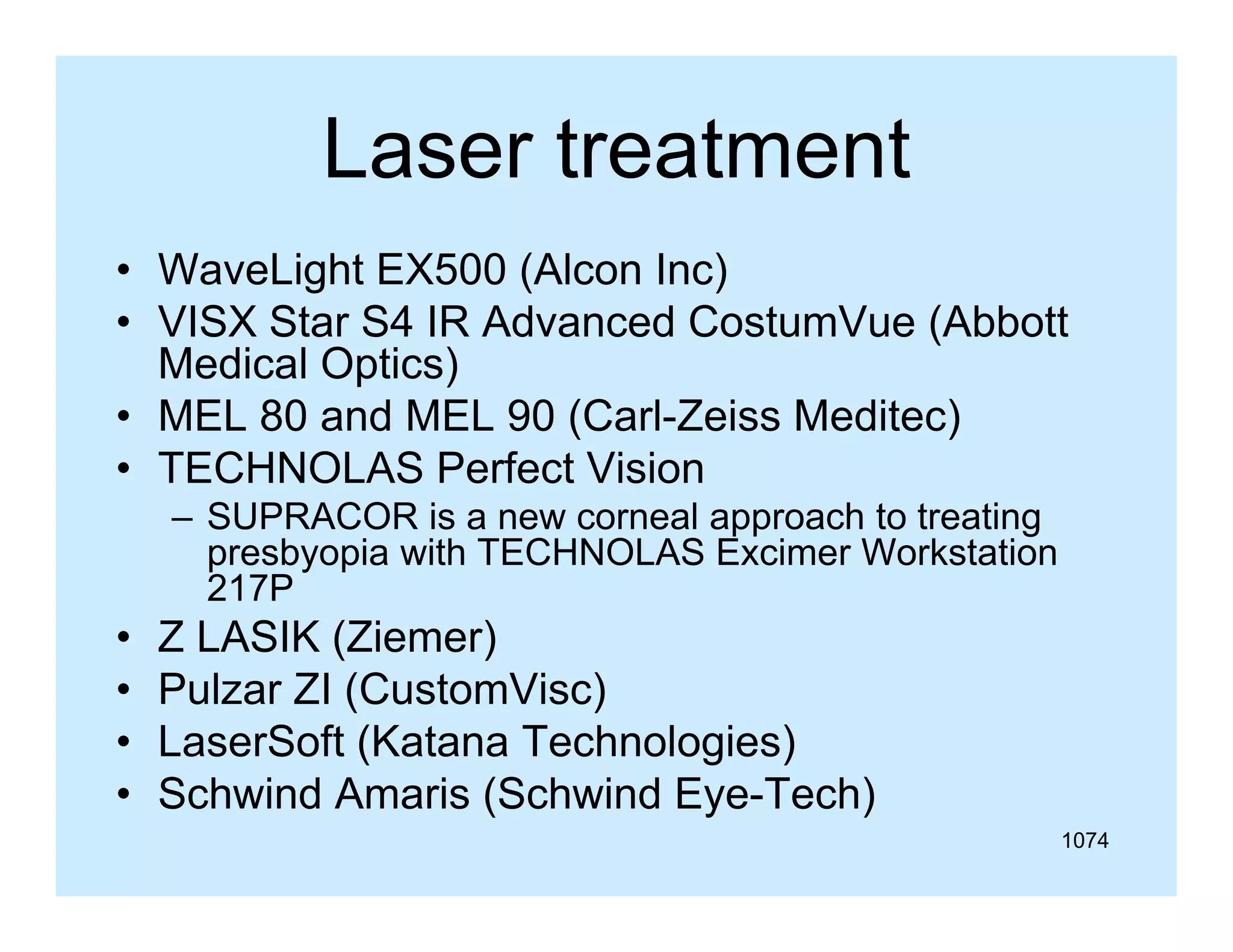 Laser treatment
• WaveLight EX500 (Alcon Inc)
• VISX Star S4 IR Advanced CostumVue (Abbott
Medical Optics)
• MEL 80 and MEL 90 (Carl Zeiss Meditec)
(Carl-Zeiss
• TECHNOLAS Perfect Vision
– SUPRACOR is a new corneal approach to treating
pp
g
presbyopia with TECHNOLAS Excimer Workstation
217P

•
•
•
•

Z LASIK (Ziemer)
(
)
Pulzar ZI (CustomVisc)
LaserSoft (Katana Technologies)
Schwind Amaris (Schwind Eye-Tech)
1074

 