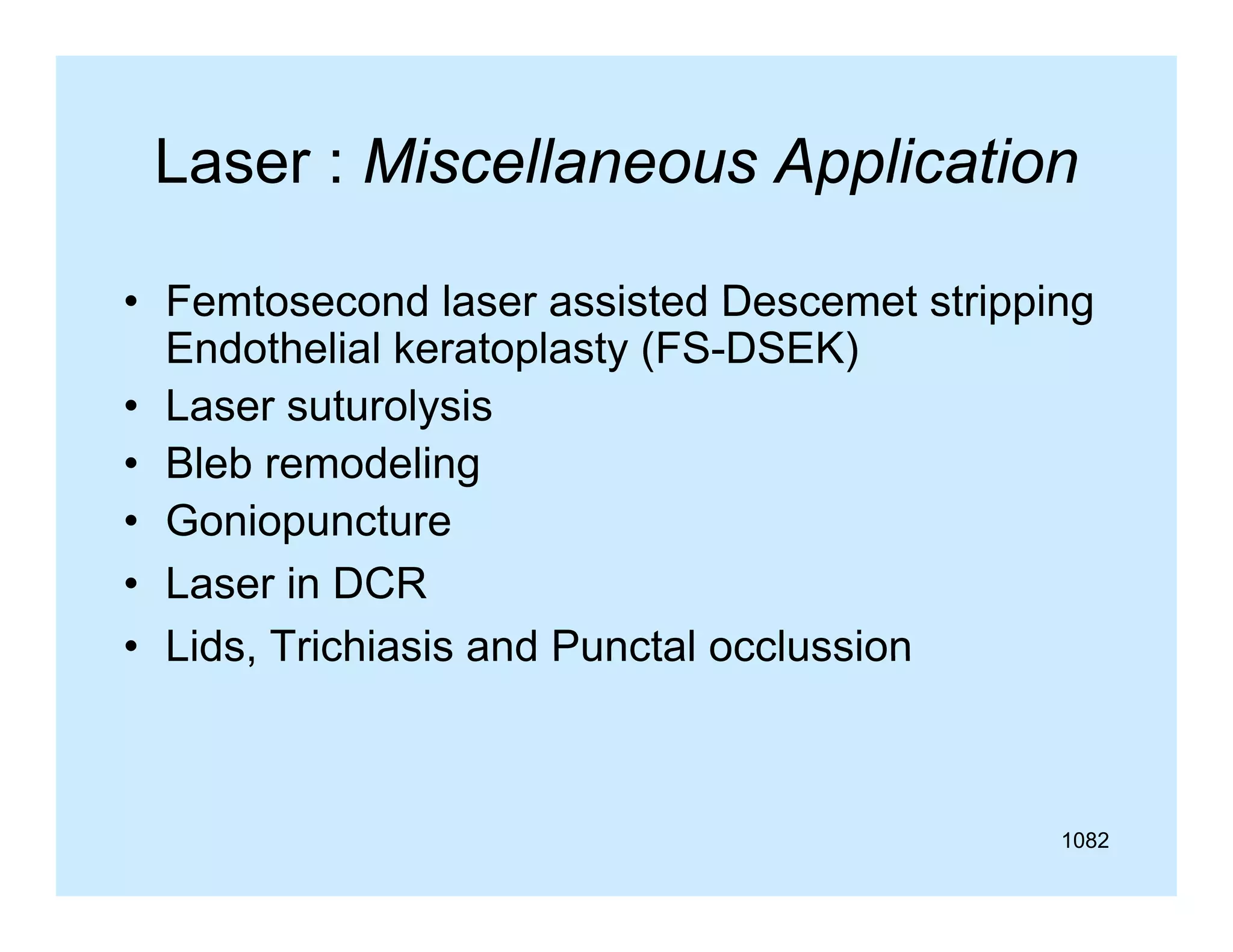 Laser : Miscellaneous Application
• Femtosecond laser assisted Descemet stripping
Endothelial keratoplasty (FS-DSEK)
• Laser suturolysis
• Bleb remodeling
Go opu ctu e
• Goniopuncture
• Laser in DCR
Lids,
• Lids Trichiasis and Punctal occlussion

1082

 