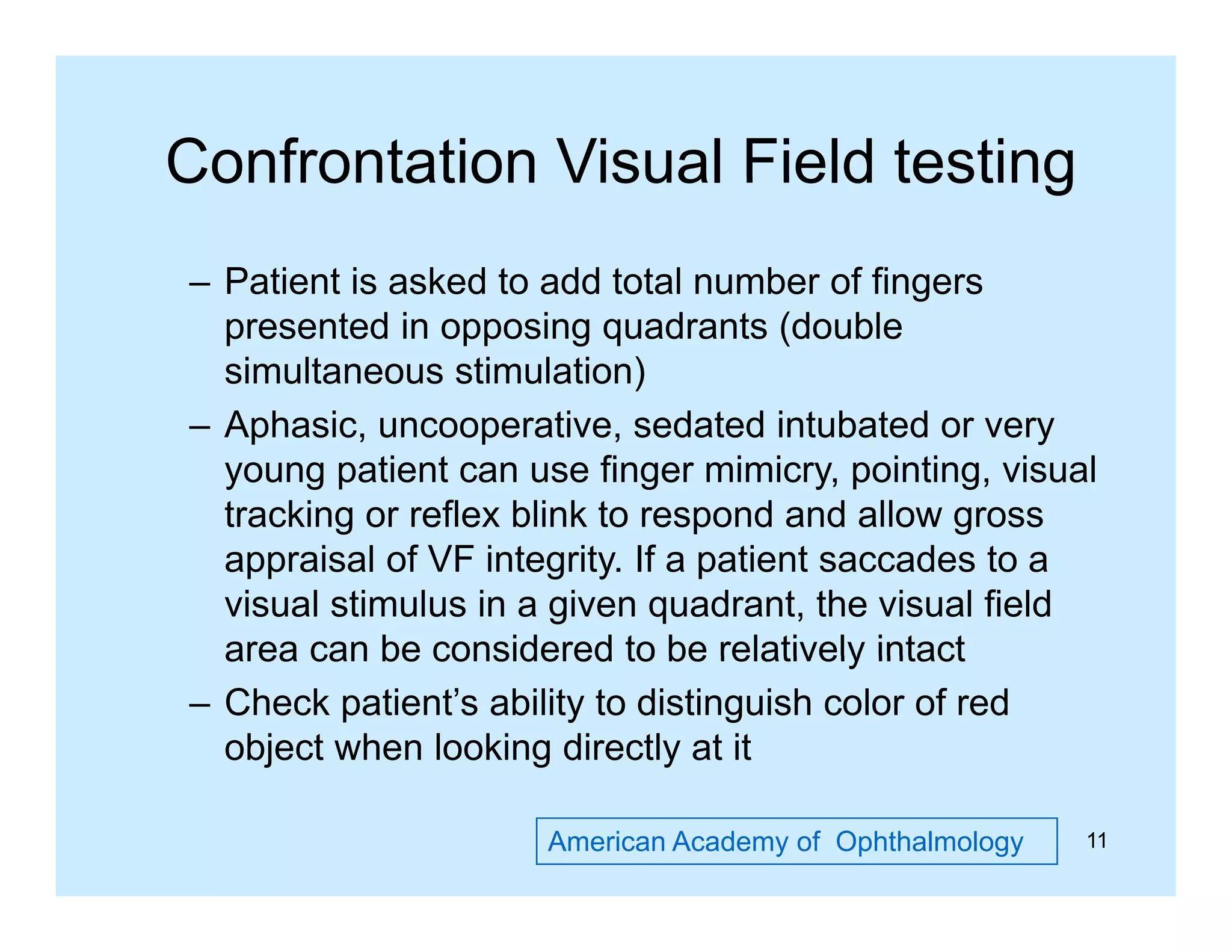 Confrontation Visual Field testing
– Patient is asked to add total number of fingers
g
presented in opposing quadrants (double
simultaneous stimulation)
– A h i uncooperative, sedated i t b t d or very
Aphasic,
ti
d t d intubated
young patient can use finger mimicry, pointing, visual
tracking or reflex blink to respond and allow gross
appraisal of VF integrity. If a patient saccades to a
visual stimulus in a given quadrant, the visual field
area can be considered to be relatively intact
– Check patient’s ability to distinguish color of red
object when looking directly at it
American Academy of Ophthalmology

11

 