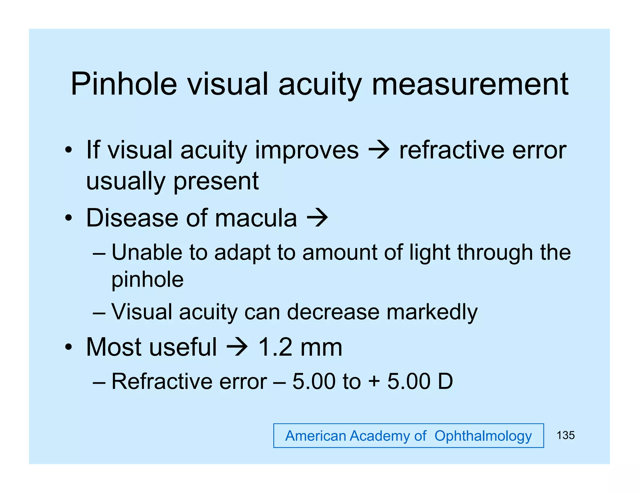 Pinhole visual acuity measurement
• If visual acuity improves  refractive error
usually present
• Disease of macula 
– Unable to adapt to amount of light through the
pinhole
– Visual acuity can decrease markedly

• M t useful  1 2 mm
Most
f l
1.2
– Refractive error – 5.00 to + 5.00 D
American Academy of Ophthalmology

135

 