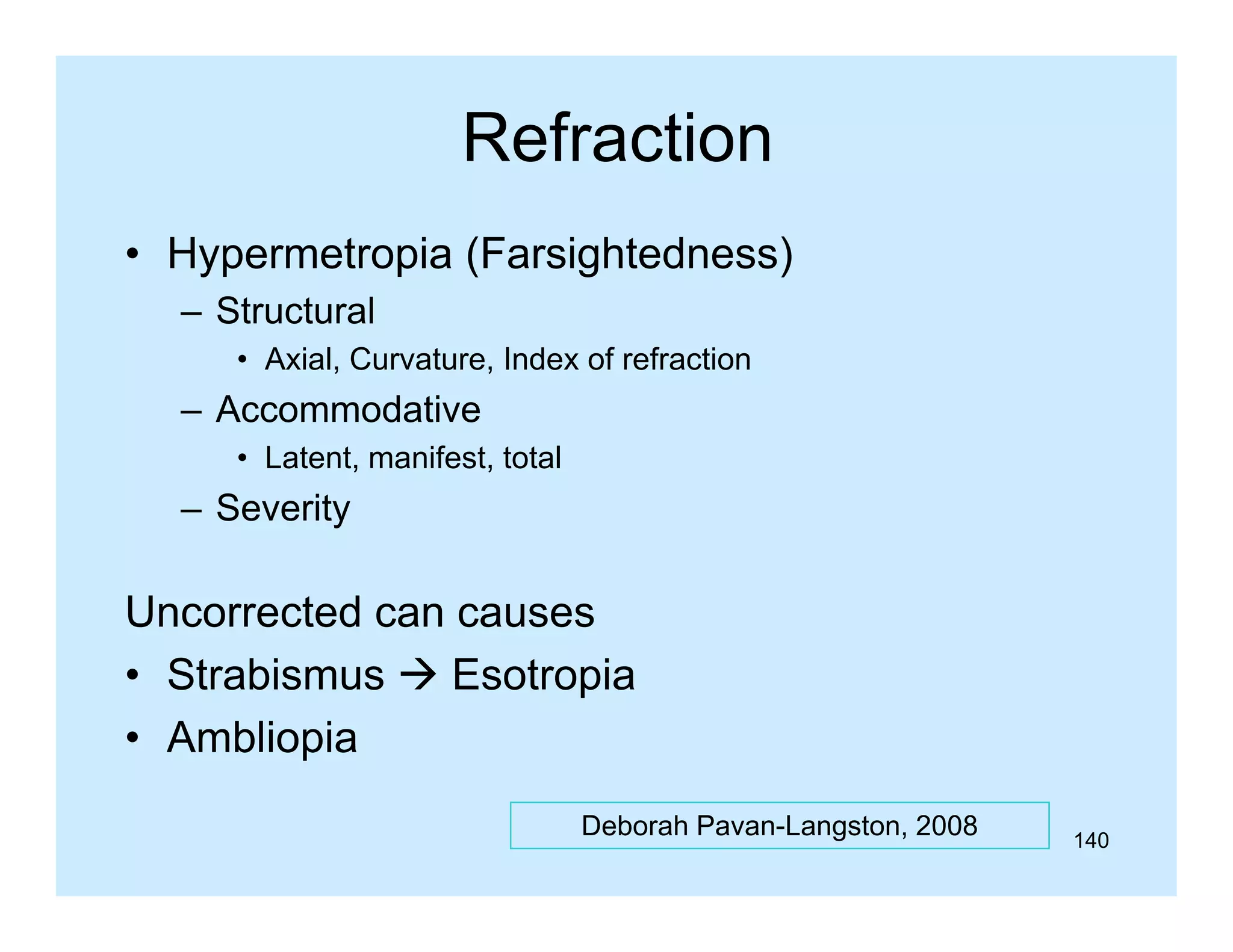 Refraction
• Hypermetropia (Farsightedness)
– Structural
• Axial, Curvature, Index of refraction

– Accommodative
• Latent, manifest, total

– Severity

Uncorrected can causes
• Strabismus  Esotropia
• Ambliopia
Deborah Pavan-Langston, 2008

140

 