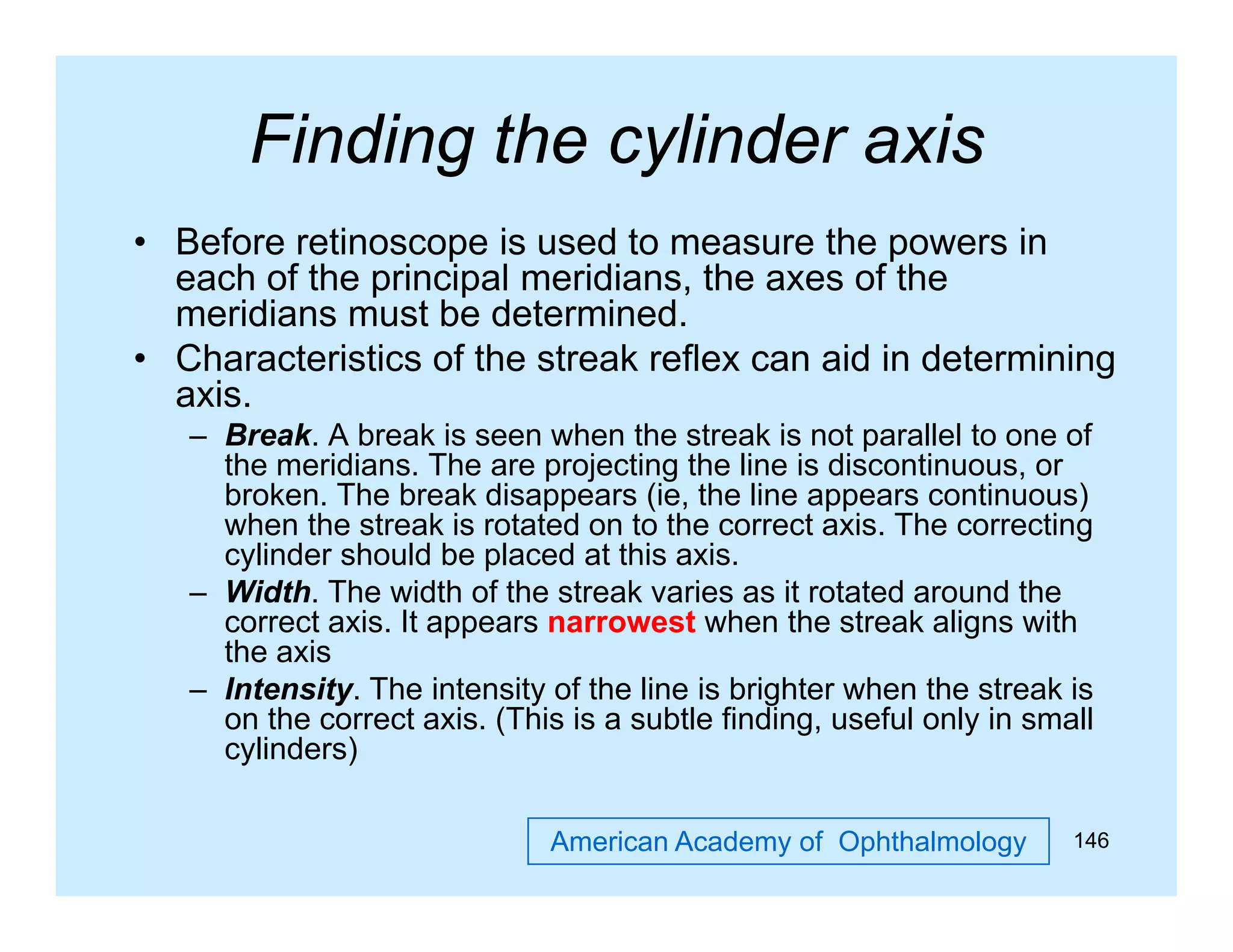 Finding the cylinder axis
g
y
• Before retinoscope is used to measure the powers in
each of the principal meridians, the axes of the
p
p
meridians must be determined.
• Characteristics of the streak reflex can aid in determining
axis.
– Break. A break is seen when the streak is not parallel to one of
the meridians. The are projecting the line is discontinuous, or
broken. The break disappears (ie, the line appears continuous)
g
when the streak is rotated on to the correct axis. The correcting
cylinder should be placed at this axis.
– Width. The width of the streak varies as it rotated around the
correct axis. It appears narrowest when the streak aligns with
the axis
– Intensity. The intensity of the line is brighter when the streak is
on the correct axis. (This is a subtle finding, useful only in small
cylinders)
American Academy of Ophthalmology

146

 