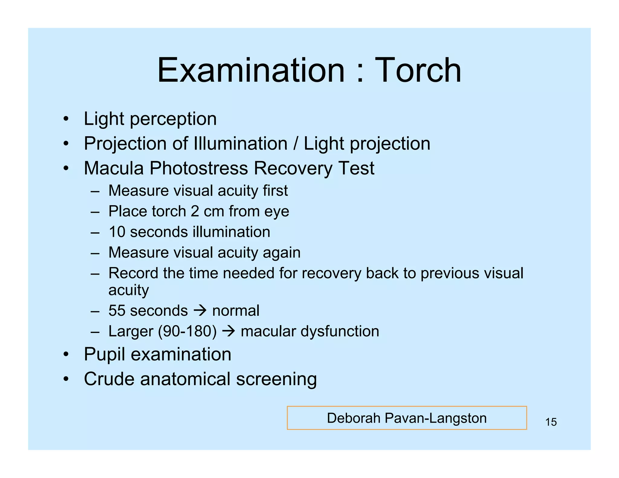 Examination : Torch
• Light perception
• Projection of Illumination / Light projection
• Macula Photostress Recovery Test
–
–
–
–
–

Measure visual acuity first
Place torch 2 cm from eye
10 seconds illumination
Measure visual acuity again
Record th ti
R
d the time needed f recovery b k t previous visual
d d for
back to
i
i
l
acuity
– 55 seconds  normal
– Larger (90 180)  macular dysfunction
(90-180)

• Pupil examination
• Crude anatomical screening
Deborah Pavan-Langston

15

 