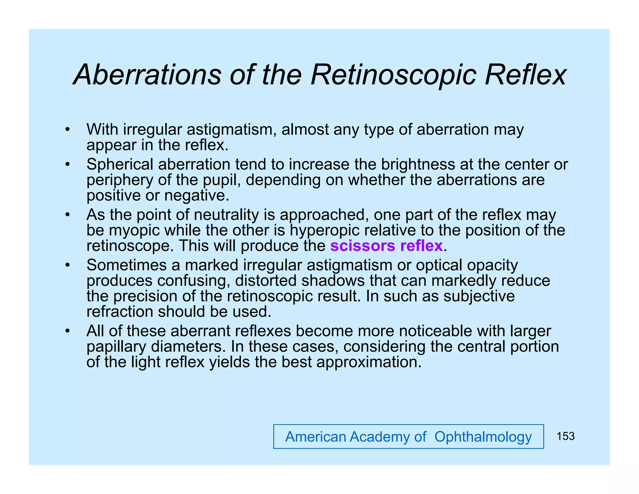 Aberrations of the Retinoscopic Reflex
•
•
•
•

•

With irregular astigmatism, almost any type of aberration may
appear in the reflex.
Spherical aberration tend to increase the brightness at the center or
periphery of the pupil, depending on whether the aberrations are
positive or negative.
As the point of neutrality is approached one part of the reflex may
approached,
be myopic while the other is hyperopic relative to the position of the
retinoscope. This will produce the scissors reflex.
Sometimes a marked irregular astigmatism or optical opacity
produces confusing, distorted shadows that can markedly reduce
confusing
the precision of the retinoscopic result. In such as subjective
refraction should be used.
All of these aberrant reflexes become more noticeable with larger
papillary di
ill
diameters. I these cases, considering the central portion
In h
id i
h
l
i
of the light reflex yields the best approximation.

American Academy of Ophthalmology

153

 
