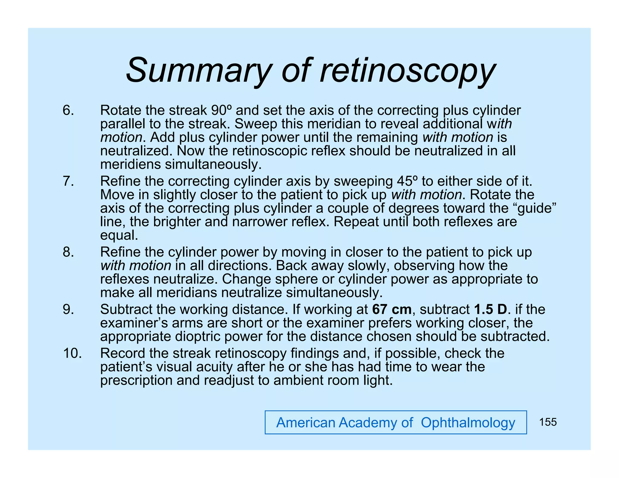 Summary of retinoscopy
y
py
6.

7.

8.

9.
10.

Rotate the streak 90º and set the axis of the correcting plus cylinder
parallel to the streak. Sweep this meridian to reveal additional with
motion. Add plus cylinder power until the remaining with motion is
neutralized.
neutralized Now the retinoscopic reflex should be neutralized in all
meridiens simultaneously.
Refine the correcting cylinder axis by sweeping 45º to either side of it.
Move in slightly closer to the patient to pick up with motion. Rotate the
axis of the correcting plus cylinder a couple of degrees toward the “guide”
guide
line, the brighter and narrower reflex. Repeat until both reflexes are
equal.
Refine the cylinder power by moving in closer to the patient to pick up
with motion in all directions. Back away slowly, observing how the
reflexes neutralize. Change sphere or cylinder power as appropriate to
make all meridians neutralize simultaneously.
Subtract the working distance. If working at 67 cm, subtract 1.5 D. if the
examiner’s arms are short or the examiner prefers working closer, the
p
g
,
appropriate dioptric power for the distance chosen should be subtracted.
Record the streak retinoscopy findings and, if possible, check the
patient’s visual acuity after he or she has had time to wear the
prescription and readjust to ambient room light.
American Academy of Ophthalmology

155

 