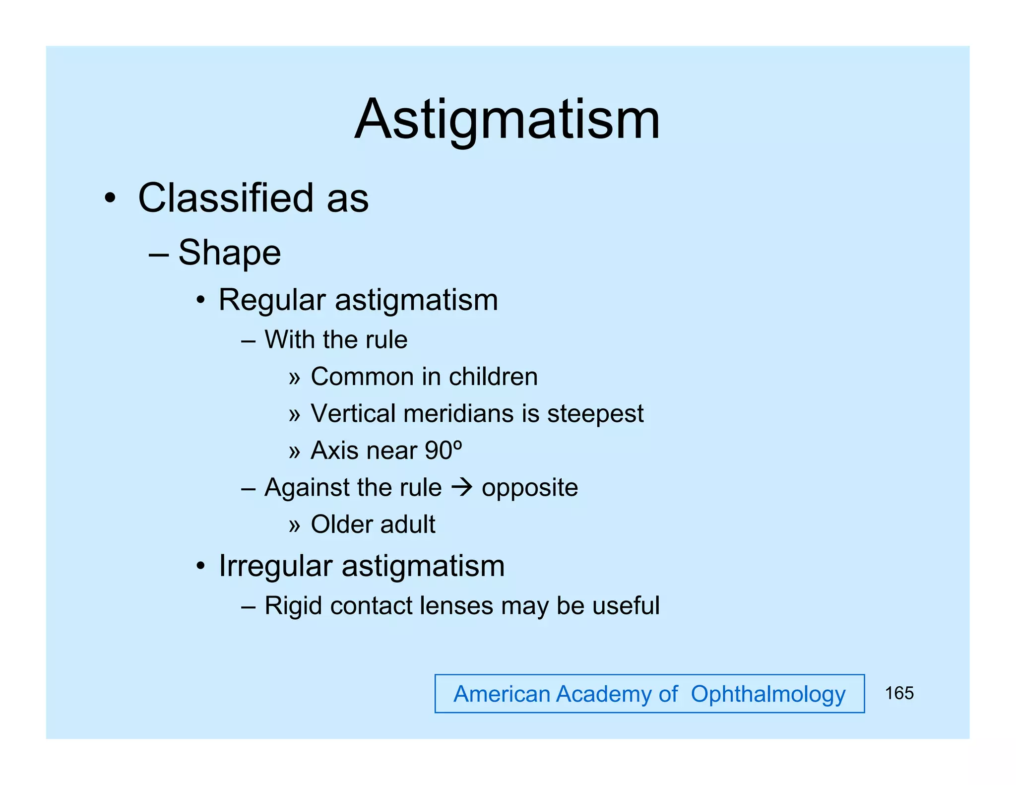 Astigmatism
g
• Classified as
– Sh
Shape
• Regular astigmatism
– With the rule
» Common in children
» Vertical meridians is steepest
» A i near 90º
Axis
– Against the rule  opposite
» Older adult

• Irregular astigmatism
– Rigid contact lenses may be useful
American Academy of Ophthalmology

165

 