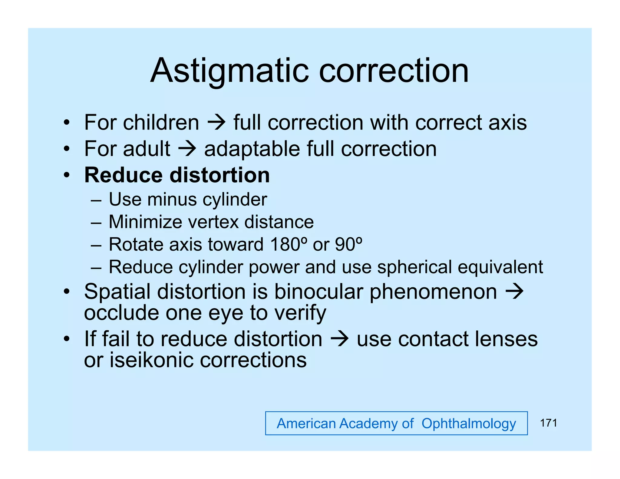 Astigmatic correction
g
• For children  full correction with correct axis
• For adult  adaptable full correction
• Reduce distortion
–
–
–
–

Use minus cylinder
y
Minimize vertex distance
Rotate axis toward 180º or 90º
Reduce cylinder power and use spherical equivalent

• Spatial distortion is binocular phenomenon 
occlude one eye to verify
• If fail to reduce distortion  use contact lenses
or iseikonic corrections
American Academy of Ophthalmology

171

 