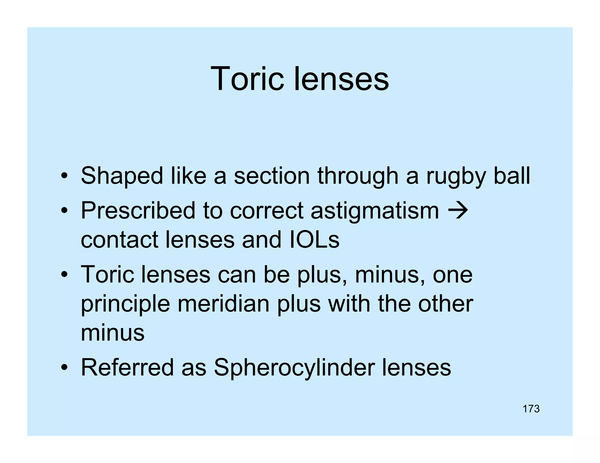 Toric lenses
• Shaped like a section through a rugby ball
• P
Prescribed t correct astigmatism 
ib d to
t ti
ti
contact lenses and IOLs
• Toric lenses can be plus, minus, one
principle meridian plus with the other
minus
p
y
• Referred as Spherocylinder lenses
173

 