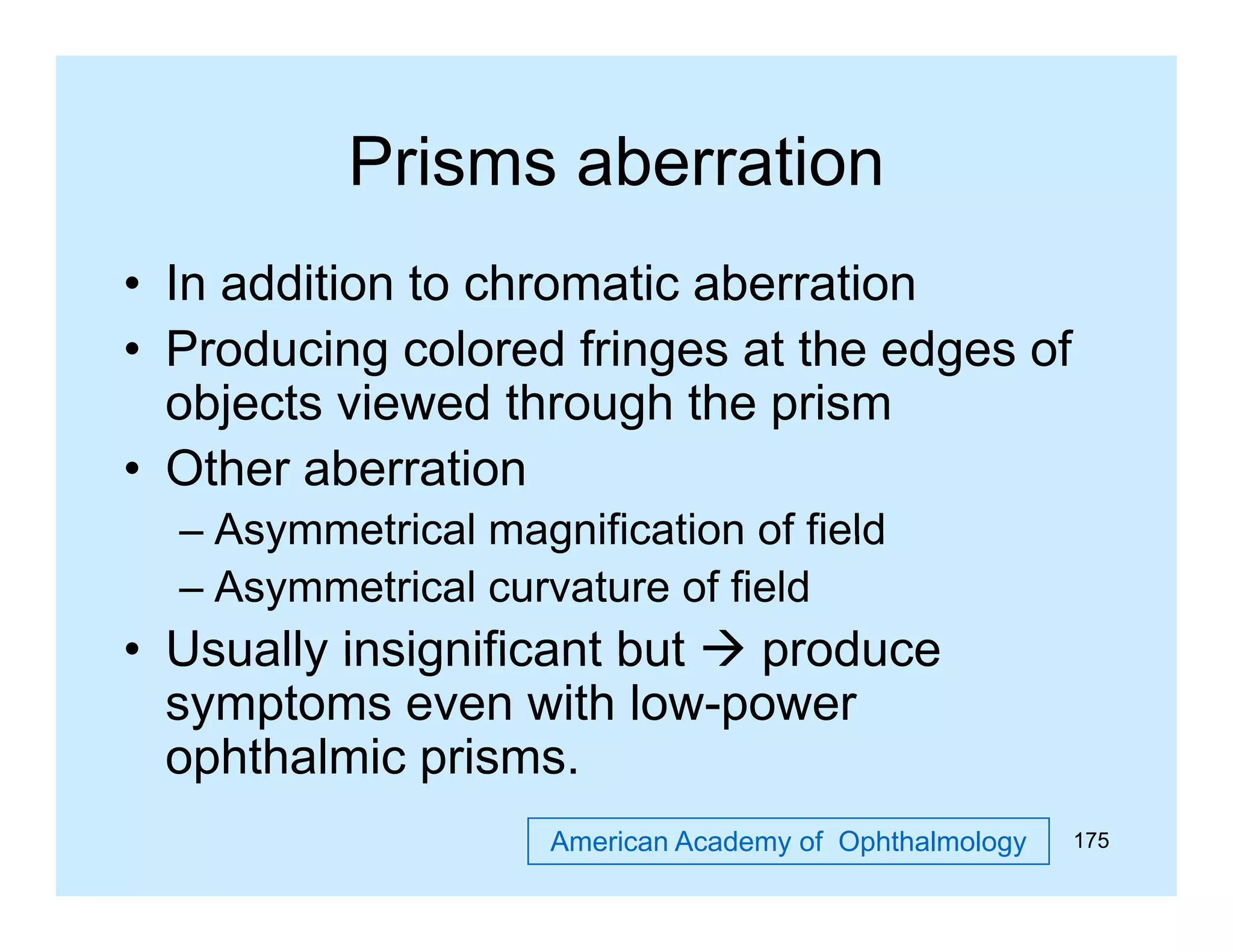 Prisms aberration
• In addition to chromatic aberration
• Producing colored fringes at the edges of
objects viewed through the prism
• Other aberration
– Asymmetrical magnification of field
– Asymmetrical curvature of field

• Usually insignificant but  produce
symptoms even with low-power
p
prisms.
ophthalmic p
American Academy of Ophthalmology

175

 