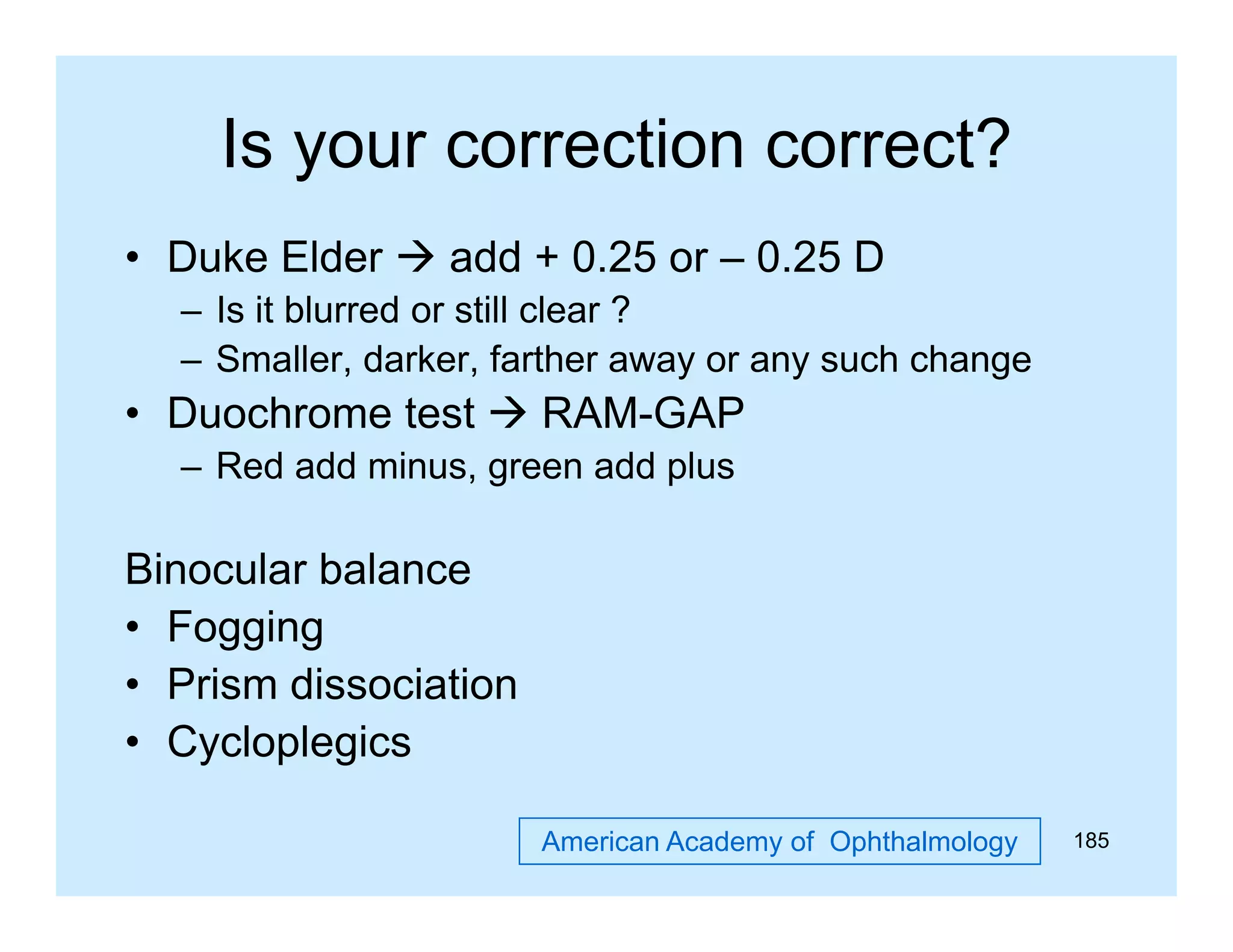 Is your correction correct?
y
• Duke Elder  add + 0.25 or – 0.25 D
– I it bl
Is i blurred or still clear ?
d
ill l
– Smaller, darker, farther away or any such change

• Duochrome test  RAM-GAP
– Red add minus, green add plus

Binocular balance
• Fogging
• Prism dissociation
• Cycloplegics
American Academy of Ophthalmology

185

 