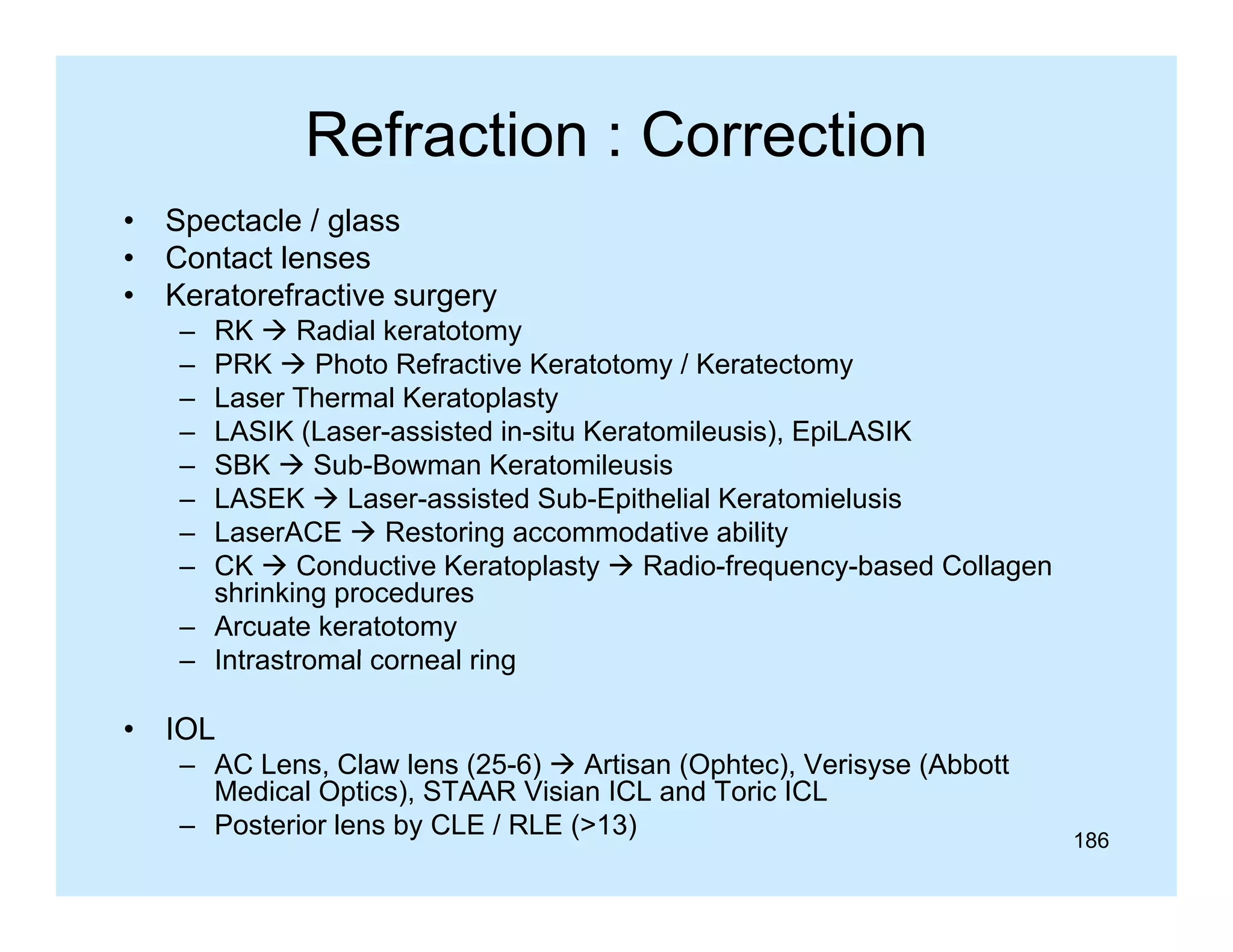 Refraction : Correction
•
•
•

Spectacle / glass
Contact lenses
Keratorefractive surgery
–
–
–
–
–
–
–
–

RK  Radial keratotomy
PRK  Photo Refractive Keratotomy / Keratectomy
Laser Thermal Keratoplasty
LASIK (Laser-assisted in-situ Keratomileusis), EpiLASIK
SBK  Sub-Bowman Keratomileusis
LASEK  Laser-assisted Sub-Epithelial Keratomielusis
LaserACE  Restoring accommodative ability
CK  Conductive Keratoplasty  Radio-frequency-based Collagen
shrinking procedures
– Arcuate keratotomy
– Intrastromal corneal ring

•

IOL
– AC Lens, Claw lens (25-6)  Artisan (Ophtec), Verisyse (
,
(
)
( p
),
y (Abbott
Medical Optics), STAAR Visian ICL and Toric ICL
– Posterior lens by CLE / RLE (>13)

186

 
