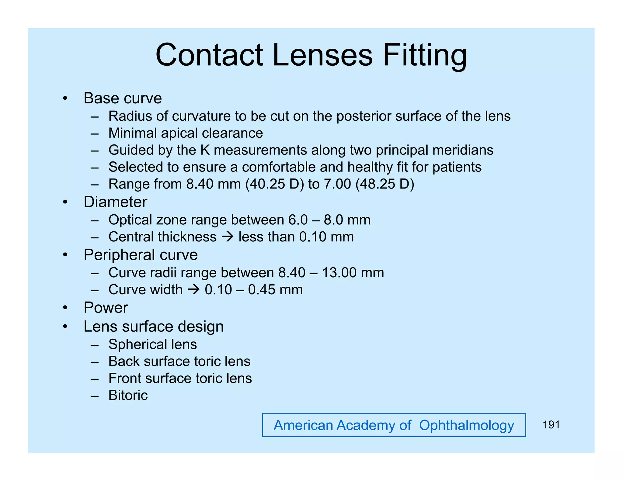 Contact Lenses Fitting
•

Base curve
–
–
–
–
–

•

Radius of curvature to be cut on the posterior surface of the lens
Minimal apical clearance
Guided by the K measurements along two principal meridians
Selected to ensure a comfortable and healthy fit for patients
Range from 8.40 mm (40.25 D) to 7.00 (48.25 D)

Diameter
– Optical zone range between 6.0 – 8.0 mm
– Central thickness  less than 0.10 mm

•

Peripheral curve
– Curve radii range between 8 40 – 13 00 mm
8.40 13.00
– Curve width  0.10 – 0.45 mm

•
•

Power
Lens surface design
–
–
–
–

Spherical lens
Back surface toric lens
Front surface toric lens
Bitoric
Bit i
American Academy of Ophthalmology

191

 