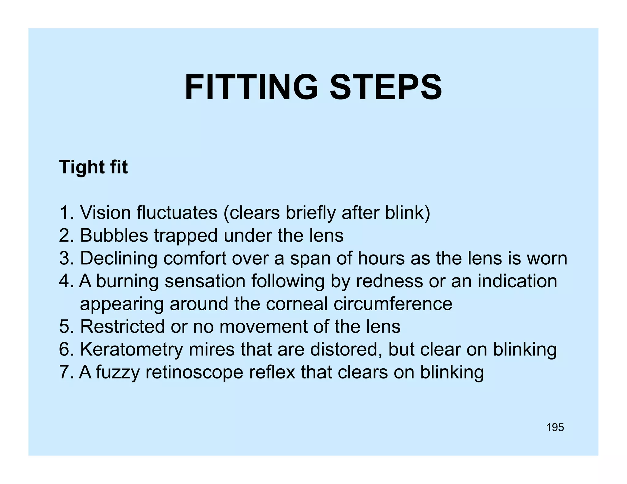FITTING STEPS
Tight fit
1.
1 Vision fluctuates (clears briefly after blink)
2. Bubbles trapped under the lens
3. Declining comfort over a span of hours as the lens is worn
4. A burning sensation following by redness or an indication
appearing around the corneal circumference
5. Restricted or no movement of the lens
6. Keratometry mires that are distored, but clear on blinking
7. A fuzzy retinoscope reflex that clears on blinking
195

 