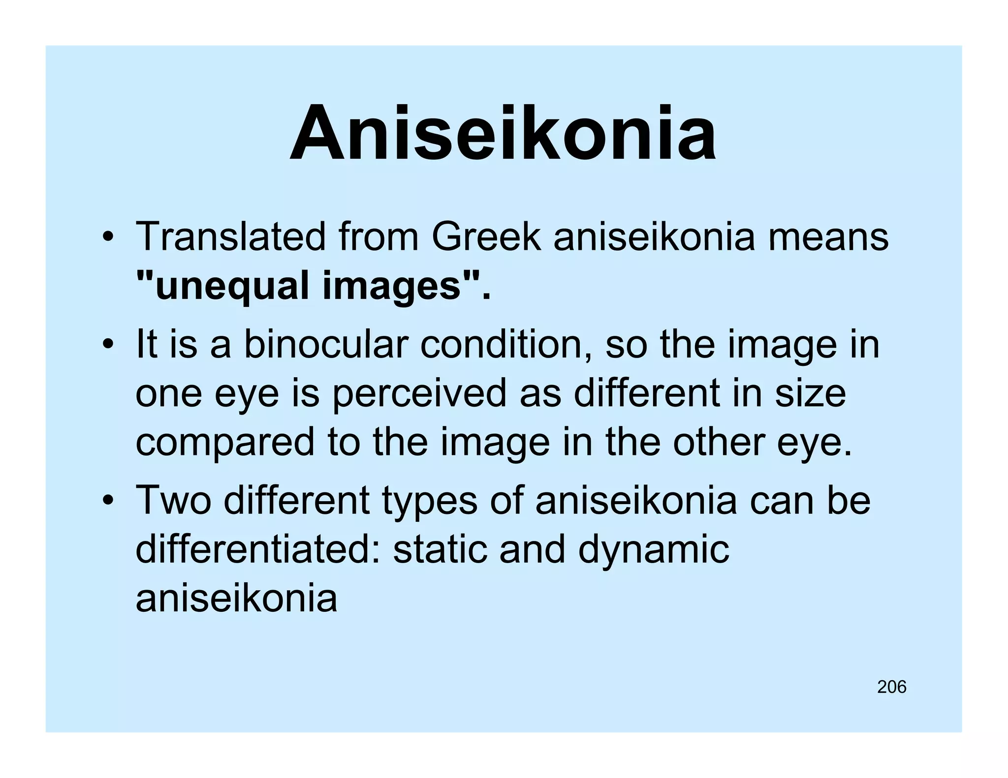 Aniseikonia
• Translated from Greek aniseikonia means
"unequal images".
• It is a binocular condition so the image in
condition,
one eye is perceived as different in size
compared to the image in the other eye
eye.
• Two different types of aniseikonia can be
differentiated: static and dynamic
diff
ti t d t ti
dd
i
aniseikonia
206

 