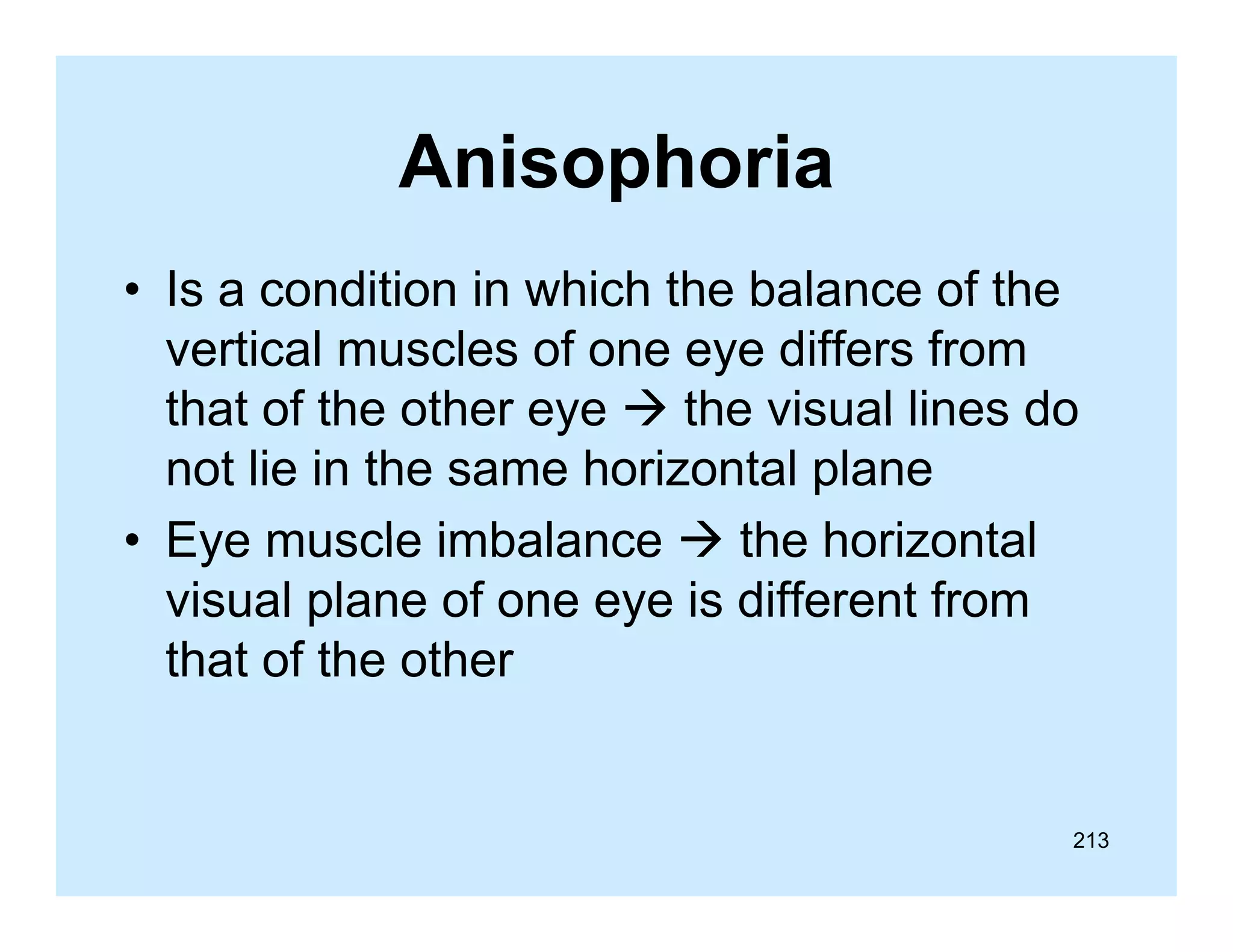 Anisophoria
• Is a condition in which the balance of the
vertical muscles of one eye differs from
that of the other eye  the visual lines do
not lie in the same horizontal plane
• Eye muscle imbalance  the horizontal
visual plane of one eye is different from
that of the other

213

 