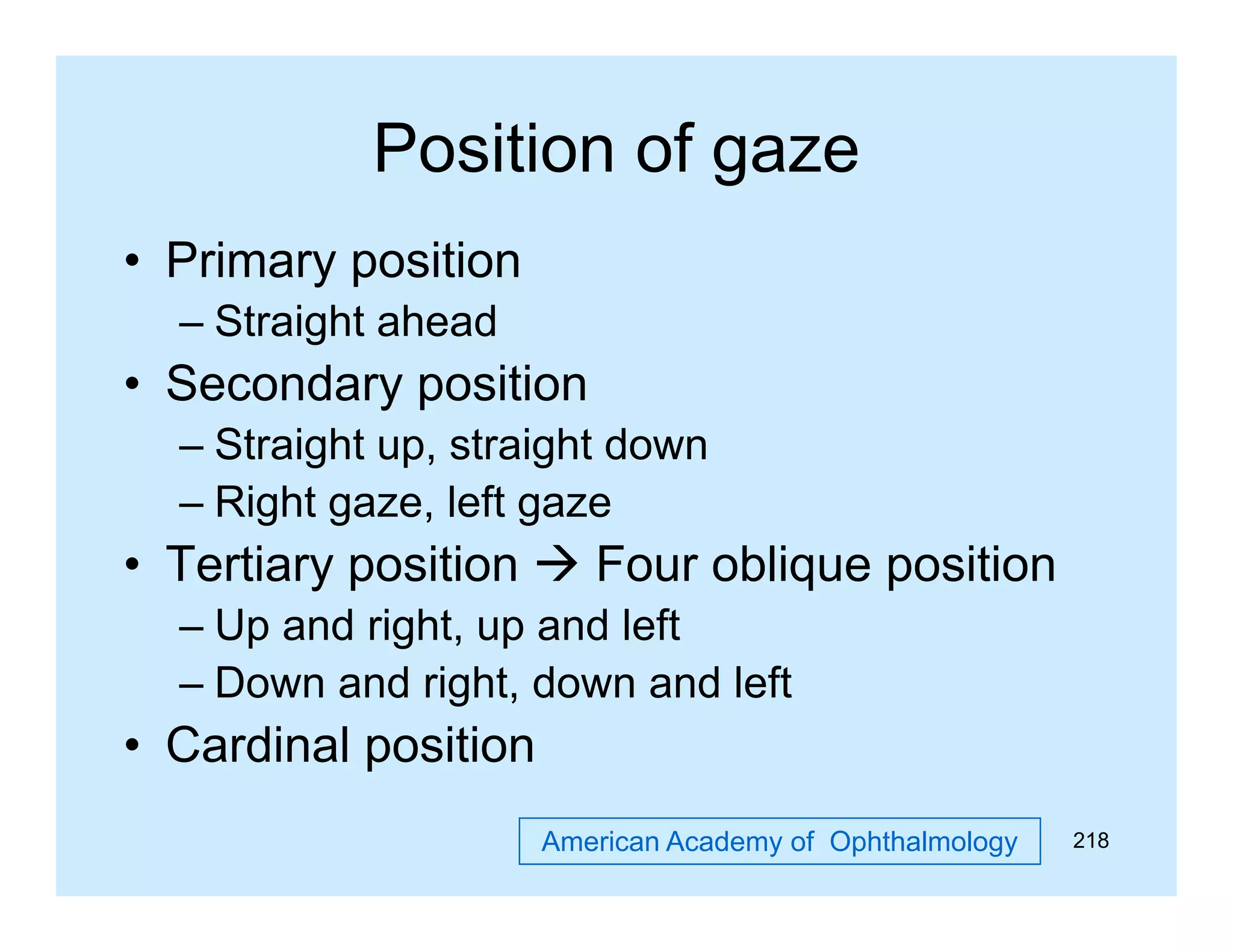 Position of gaze
g
• Primary position
– Straight ahead

• Secondary position
– Straight up, straight down
– Right gaze, left gaze

• Tertiary position  Four oblique position
– Up and right, up and left
– Down and right, down and left

• Cardinal position
American Academy of Ophthalmology

218

 