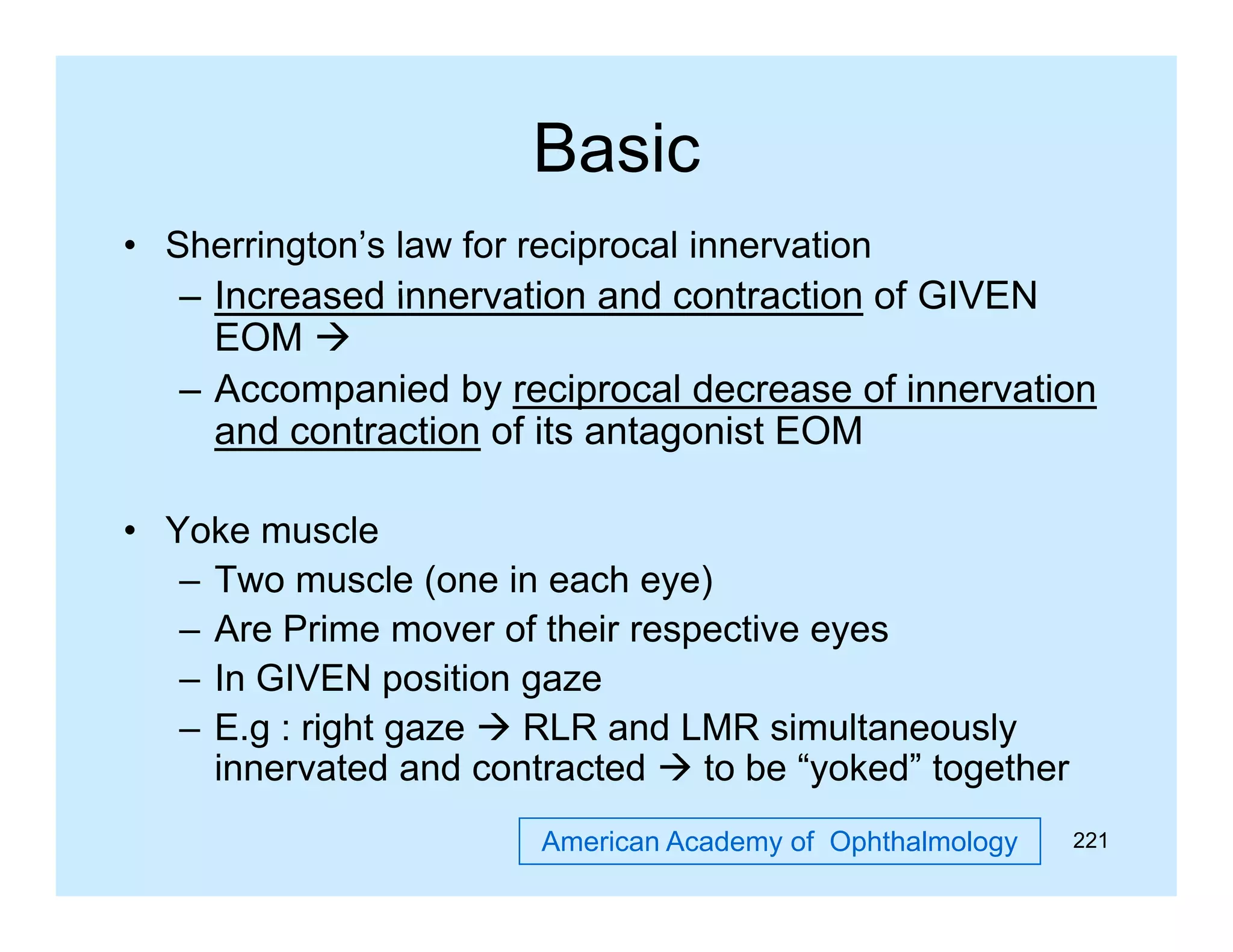 Basic
• Sherrington’s law for reciprocal innervation
– Increased innervation and contraction of GIVEN
EOM 
– Accompanied by reciprocal decrease of innervation
and contraction of its antagonist EOM
f
O
• Yoke muscle
– Two muscle (one in each eye)
– Are Prime mover of their respective eyes
– In GIVEN position gaze
– E.g : right gaze  RLR and LMR simultaneously
innervated and contracted  to be “yoked” together
yoked
American Academy of Ophthalmology

221

 