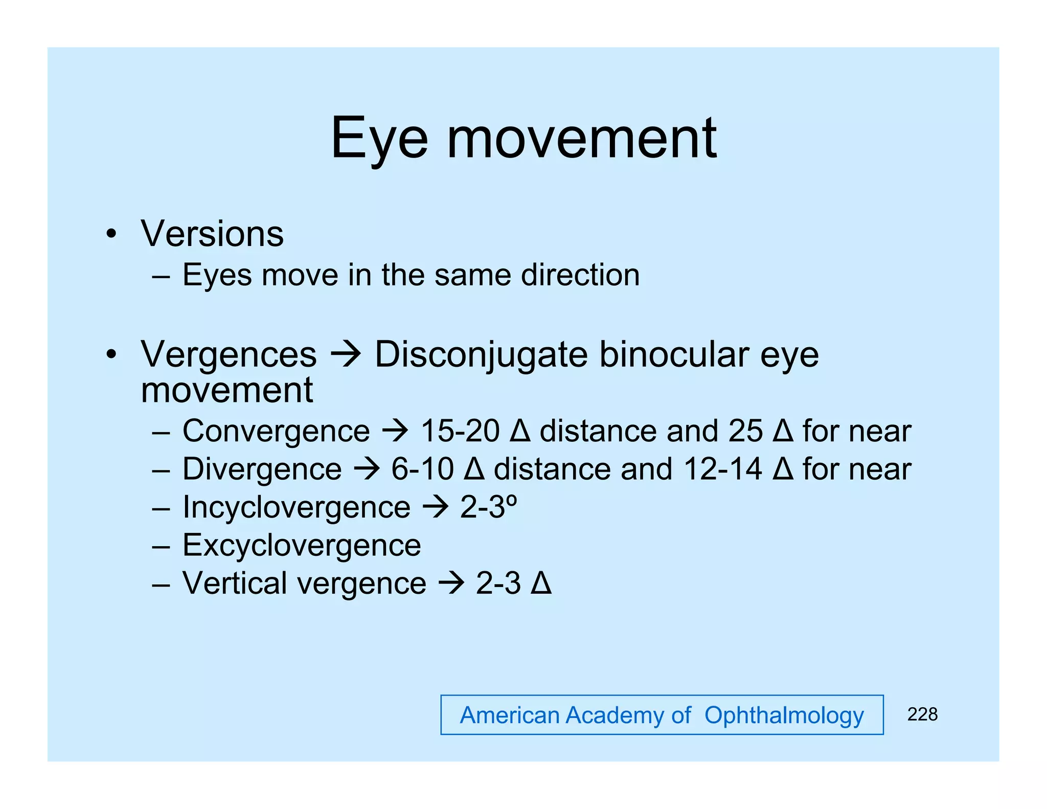 Eye movement
• Versions
– Eyes move in the same direction

• Vergences  Disconjugate binocular eye
movement
–
–
–
–
–

Convergence  15-20 ∆ distance and 25 ∆ for near
Divergence  6-10 ∆ distance and 12-14 ∆ for near
Incyclovergence  2-3º
Excyclovergence
y
g
Vertical vergence  2-3 ∆

American Academy of Ophthalmology

228

 
