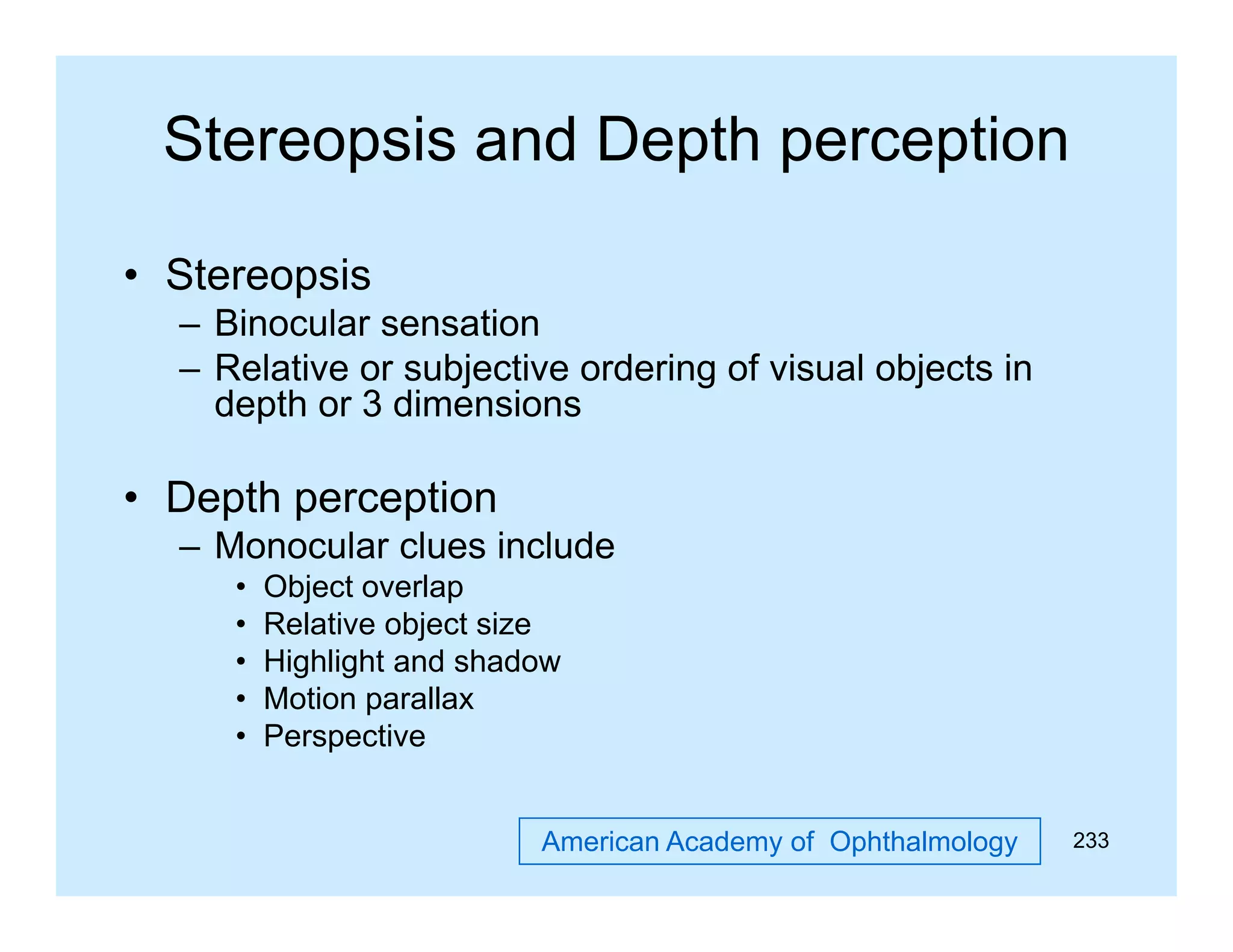 Stereopsis and Depth perception
• Stereopsis
p
– Binocular sensation
– Relative or subjective ordering of visual objects in
depth or 3 dimensions

• Depth perception
–M
Monocular clues i l d
l
l
include
•
•
•
•
•

Object overlap
Relative object size
Highlight and shadow
Motion parallax
Perspective
American Academy of Ophthalmology

233

 