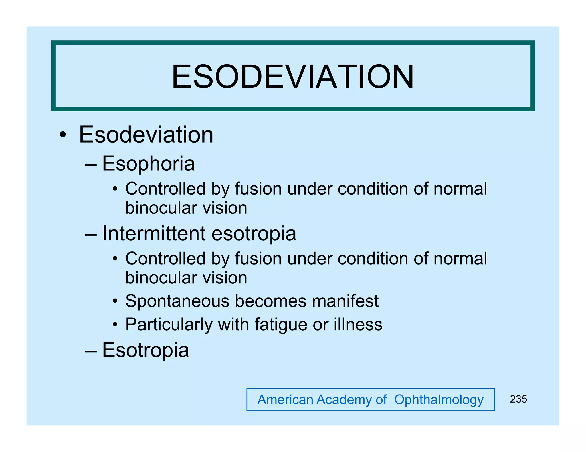 ESODEVIATION
• Esodeviation
– Esophoria
• Controlled by fusion under condition of normal
y
binocular vision

– Intermittent esotropia
• C t ll d b f i under condition of normal
Controlled by fusion d
diti
f
l
binocular vision
• Spontaneous becomes manifest
• Particularly with fatigue or illness

– Esotropia
American Academy of Ophthalmology

235

 
