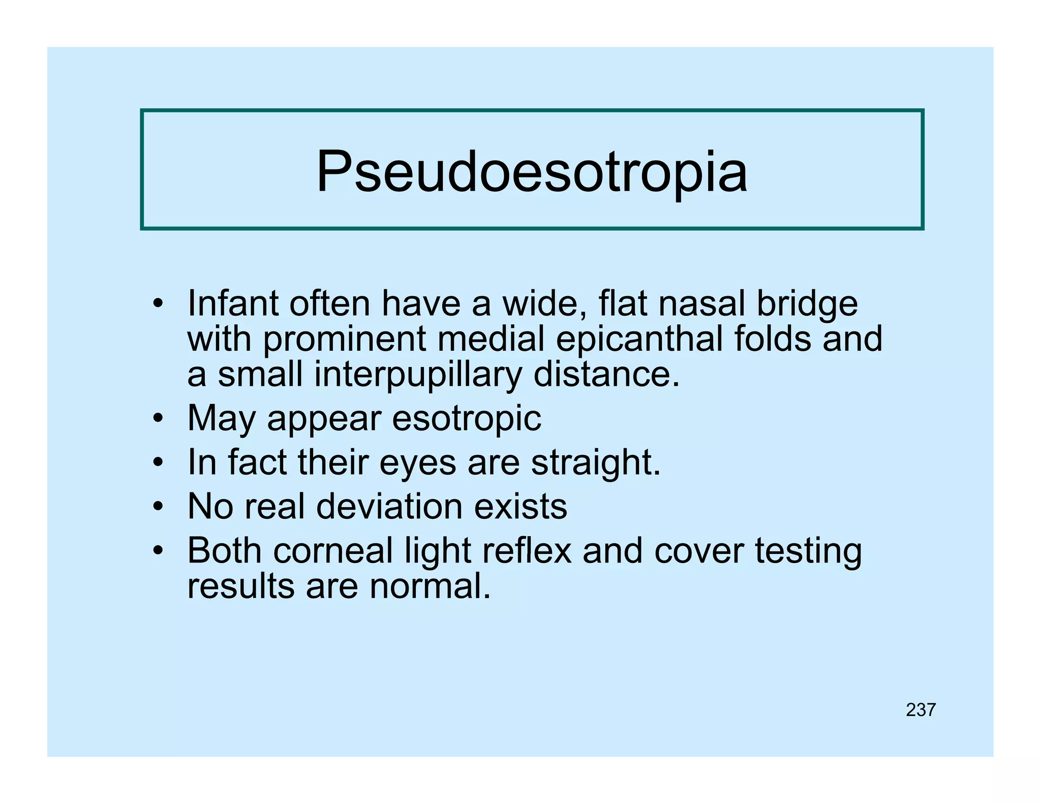 Pseudoesotropia
• Infant often have a wide, flat nasal bridge
with prominent medial ep ca a folds a d
po
e
ed a epicanthal o ds and
a small interpupillary distance.
• May appear esotropic
• I fact their eyes are straight.
In f t th i
t i ht
• No real deviation exists
• Both corneal light reflex and cover testing
results are normal.

237

 