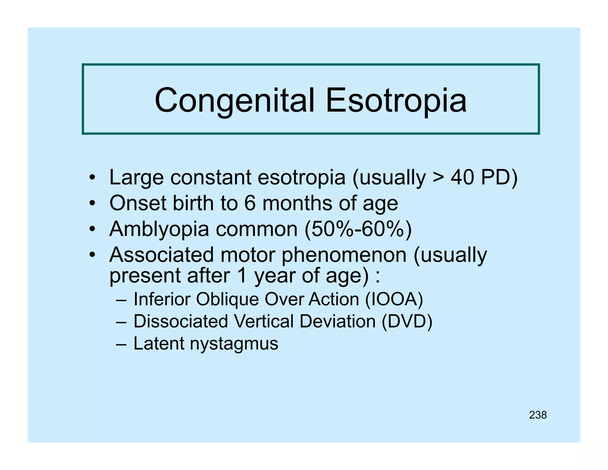 Congenital Esotropia
•
•
•
•

Large constant esotropia (usually > 40 PD)
Onset birth to 6 months of age
Amblyopia common (50%-60%)
Associated motor phenomenon (
p
(usually
y
present after 1 year of age) :
– Inferior Oblique Over Action (IOOA)
– Dissociated Vertical Deviation (DVD)
– Latent nystagmus

238

 