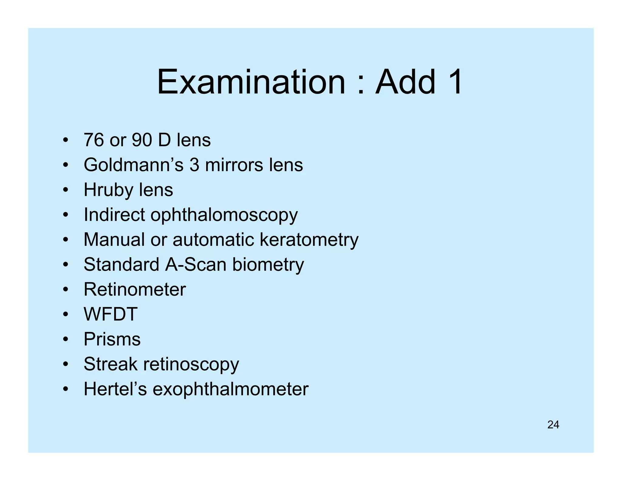 Examination : Add 1
•
•
•
•
•
•
•
•
•
•
•

76 or 90 D lens
Goldmann’s 3 mirrors lens
Hruby lens
Indirect hth l
I di t ophthalomoscopy
Manual or automatic keratometry
Standard A-Scan biometry
A Scan
Retinometer
WFDT
Prisms
Streak retinoscopy
Hertel s
Hertel’s exophthalmometer
24

 