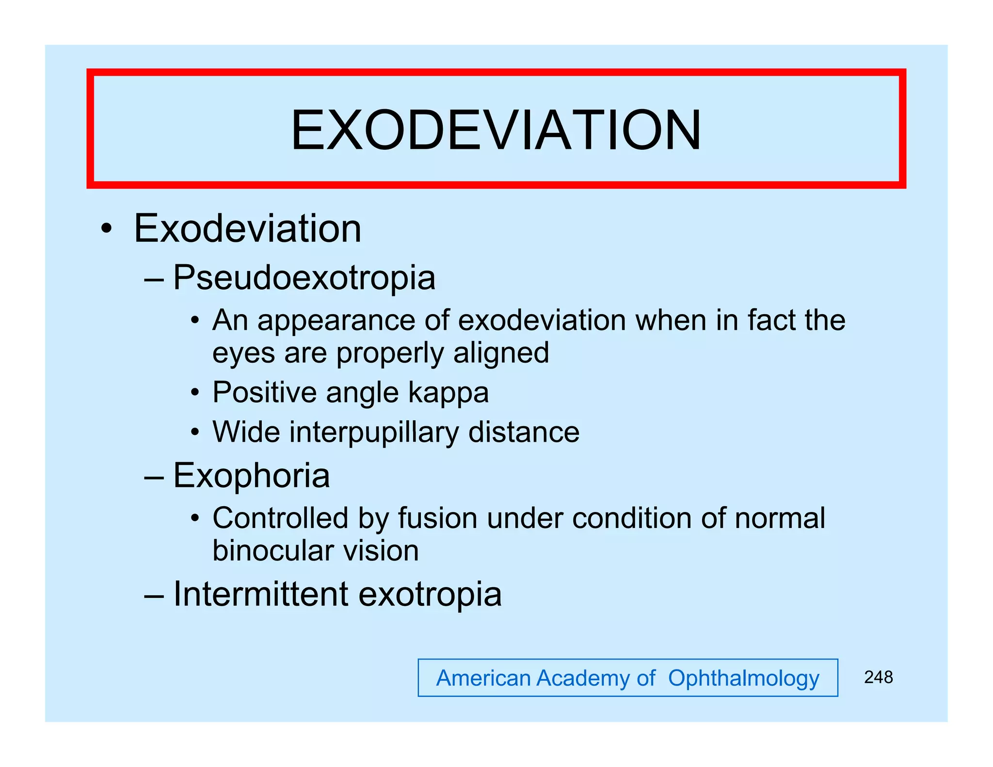 EXODEVIATION
• Exodeviation
– Pseudoexotropia
• An appearance of exodeviation when in fact the
pp
eyes are properly aligned
• Positive angle kappa
• Wide interpupillary distance

– Exophoria
• Controlled by fusion u de co d o o normal
Co o ed
us o under condition of o a
binocular vision

– Intermittent exotropia
American Academy of Ophthalmology

248

 
