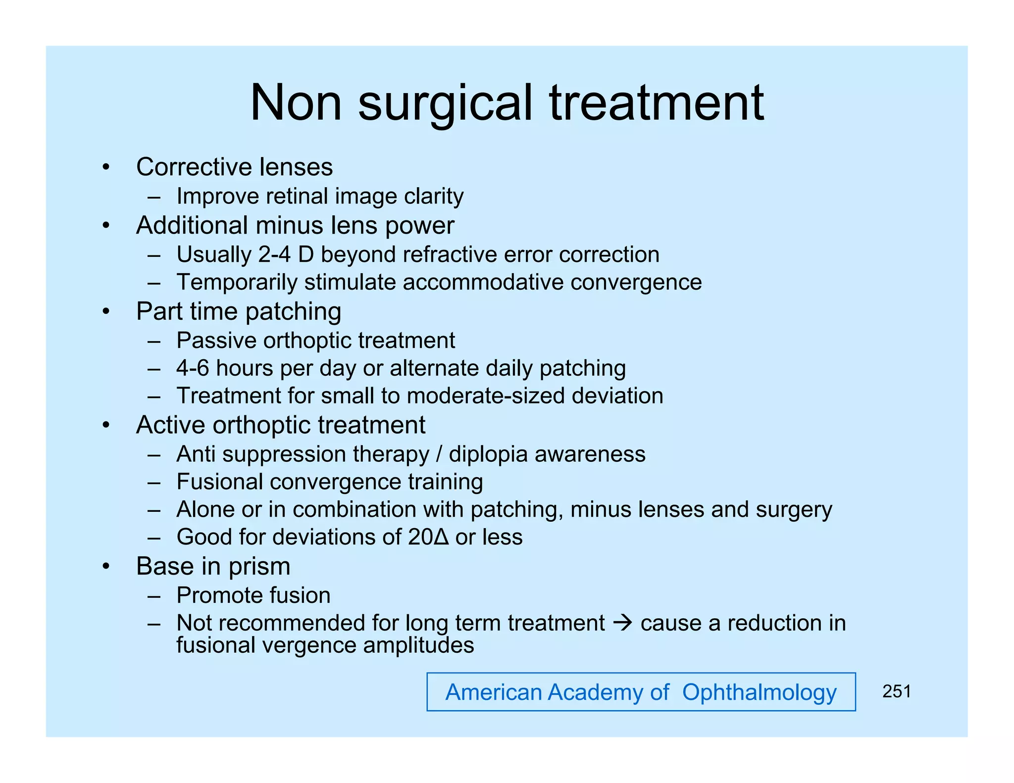 Non surgical treatment
•

Corrective lenses
– Improve retinal image clarity

•

Additional minus lens power
– Usually 2-4 D beyond refractive error correction
– Temporarily stimulate accommodative convergence

•

Part time patching
– Passive orthoptic treatment
– 4-6 hours per day or alternate daily patching
– Treatment for small to moderate-sized deviation

•

Active orthoptic treatment
–
–
–
–

•

Anti suppression therapy / diplopia awareness
Fusional convergence training
Alone or in combination with patching, minus lenses and surgery
Good for deviations of 20∆ or less

Base in prism
– Promote fusion
– Not recommended for long term treatment  cause a reduction in
fusional vergence amplitudes
f i
l
lit d
American Academy of Ophthalmology

251

 