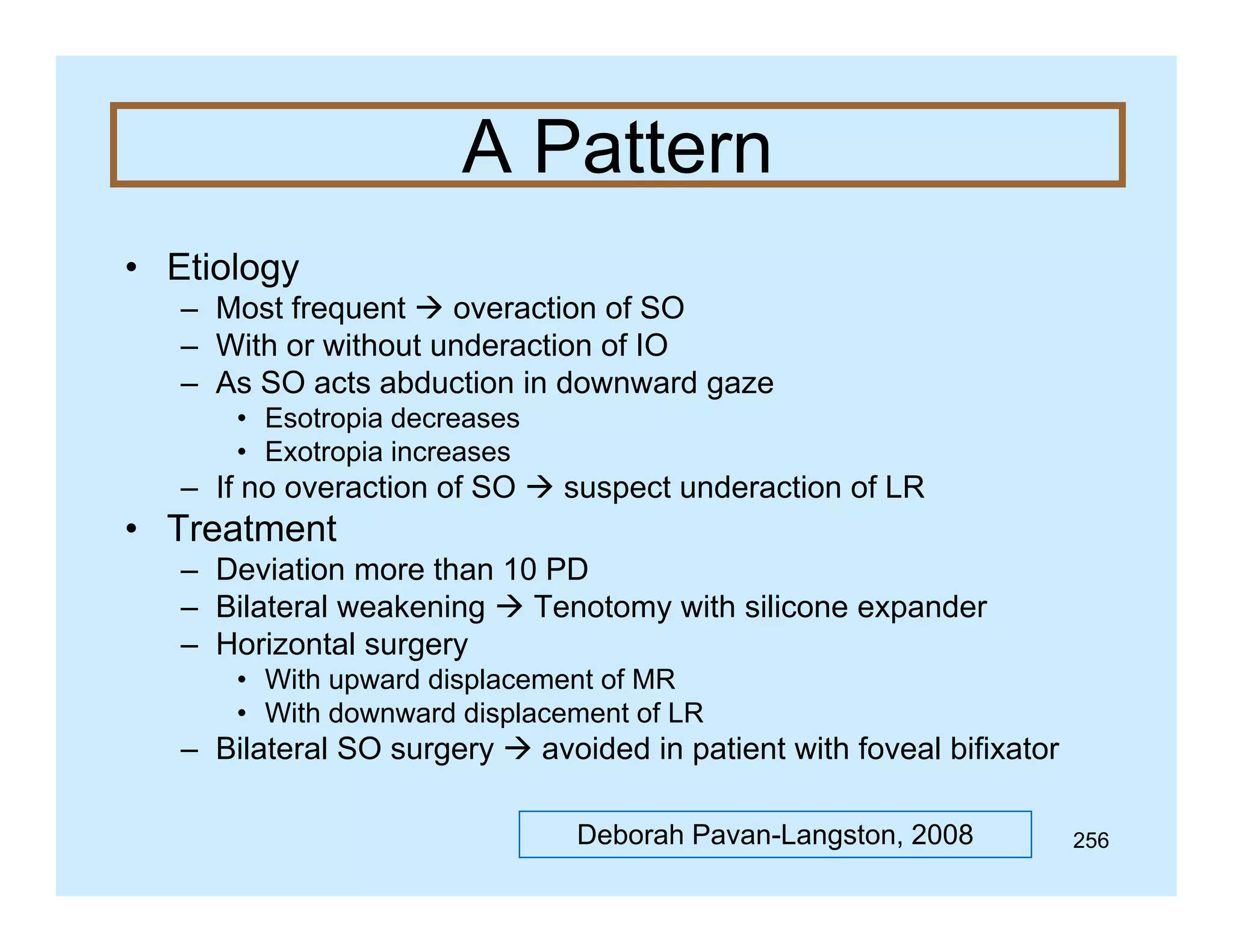 A Pattern
• Etiology
– Most f
frequent  overaction of SO
f
– With or without underaction of IO
– As SO acts abduction in downward gaze
• Esotropia decreases
• Exotropia increases

– If no overaction of SO  suspect underaction of LR

• Treatment
– Deviation more than 10 PD
– Bilateral weakening  Tenotomy with silicone expander
– Horizontal surgery
g y
• With upward displacement of MR
• With downward displacement of LR

– Bilateral SO surgery  avoided in patient with foveal bifixator
Deborah Pavan-Langston, 2008

256

 