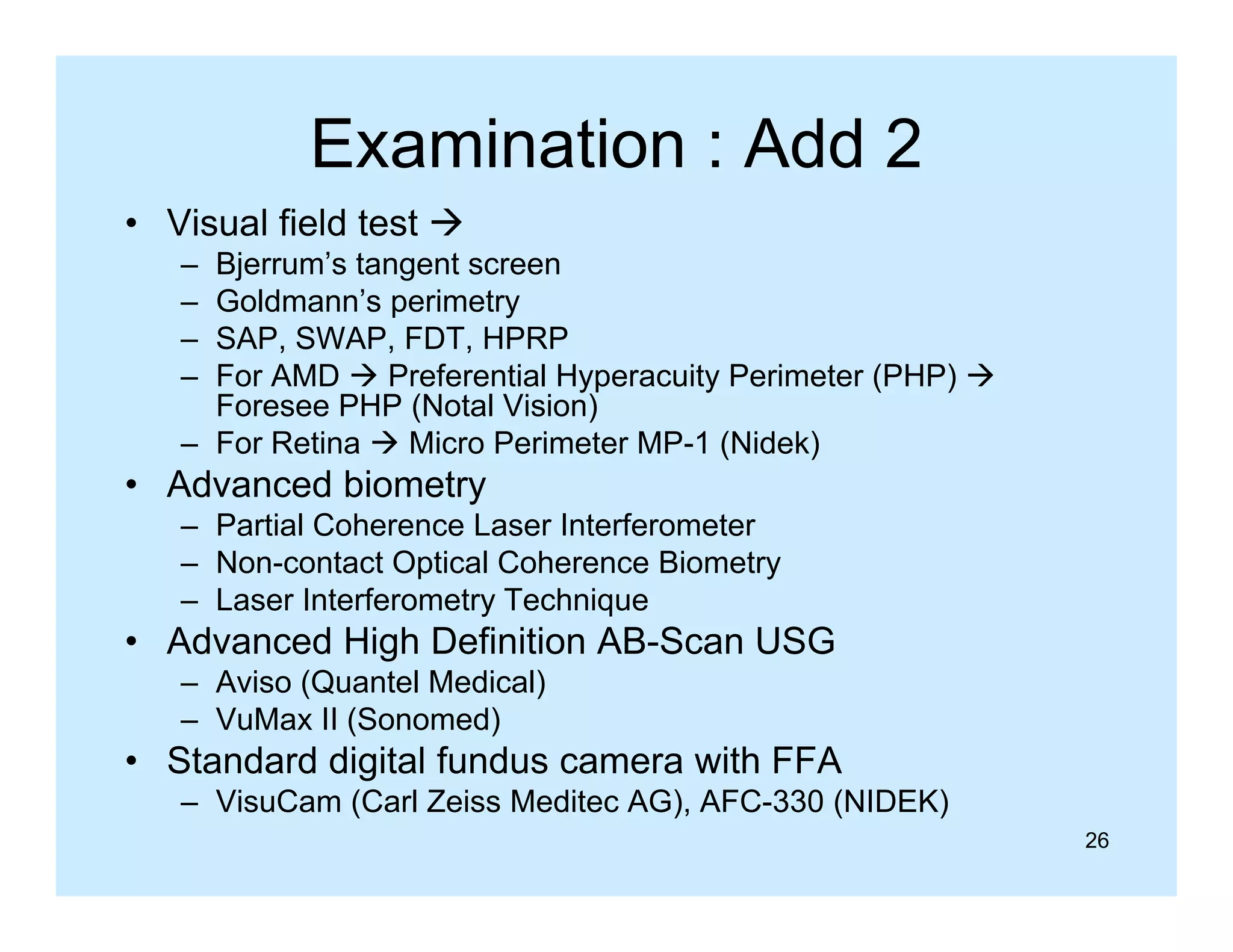 Examination : Add 2
• Visual field test 
–
–
–
–

Bjerrum’s tangent screen
Goldmann’s perimetry
SAP, SWAP, FDT, HPRP
For AMD  Preferential Hyperacuity Perimeter (PHP) 
Foresee PHP (Notal Vision)
– For Retina  Micro Perimeter MP-1 (Nidek)

• Advanced biometry
– Partial Co e e ce Laser Interferometer
a t a Coherence ase te e o ete
– Non-contact Optical Coherence Biometry
– Laser Interferometry Technique

• Advanced High Definition AB-Scan USG
g
– Aviso (Quantel Medical)
– VuMax II (Sonomed)

• Standard digital fundus camera with FFA
g
– VisuCam (Carl Zeiss Meditec AG), AFC-330 (NIDEK)
26

 