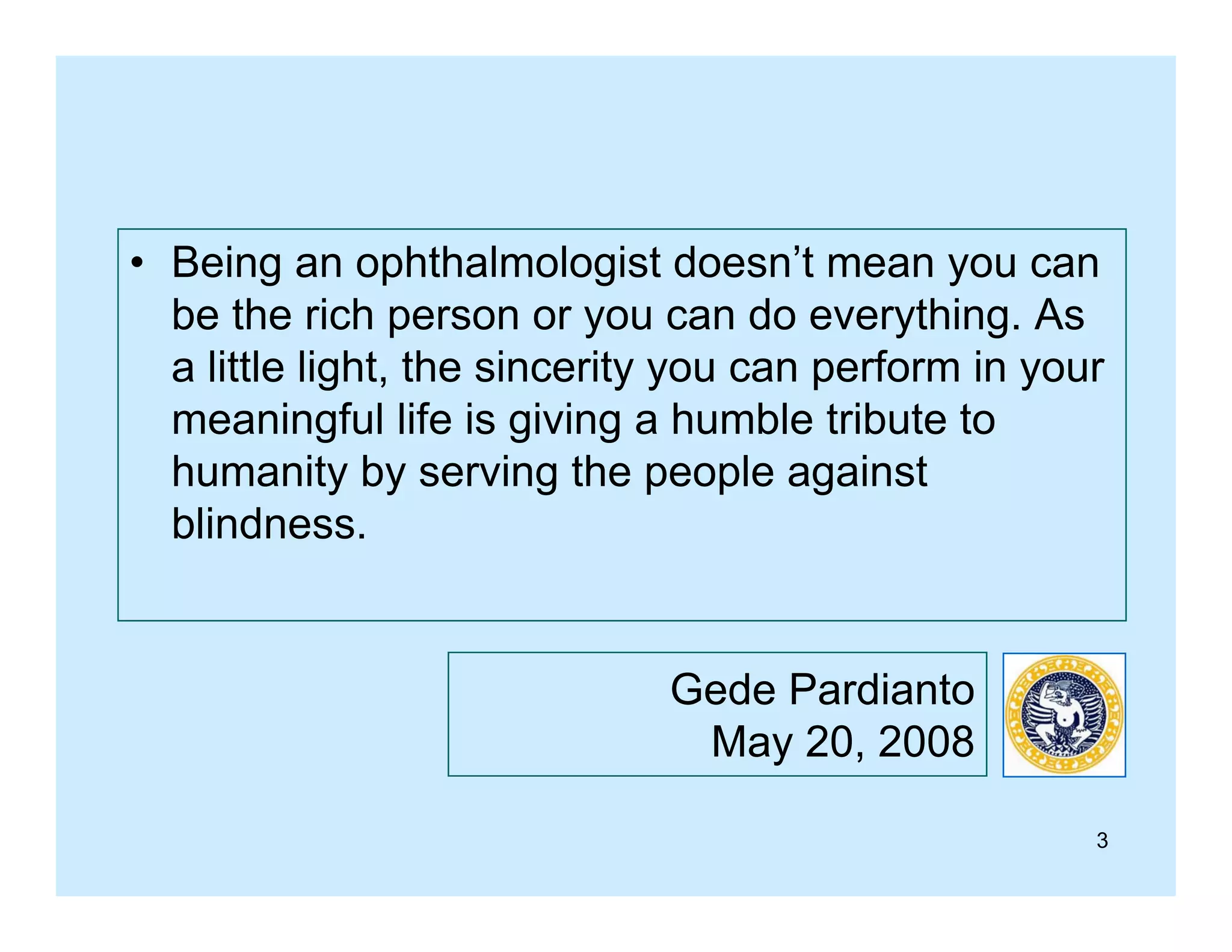 • Being an ophthalmologist doesn’t mean you can
be the rich person or you can do everything. As
a little light, the sincerity you can perform in your
meaningful life is giving a humble tribute to
humanity by serving the people against
blindness.

Gede Pardianto
May 20, 2008
3

 