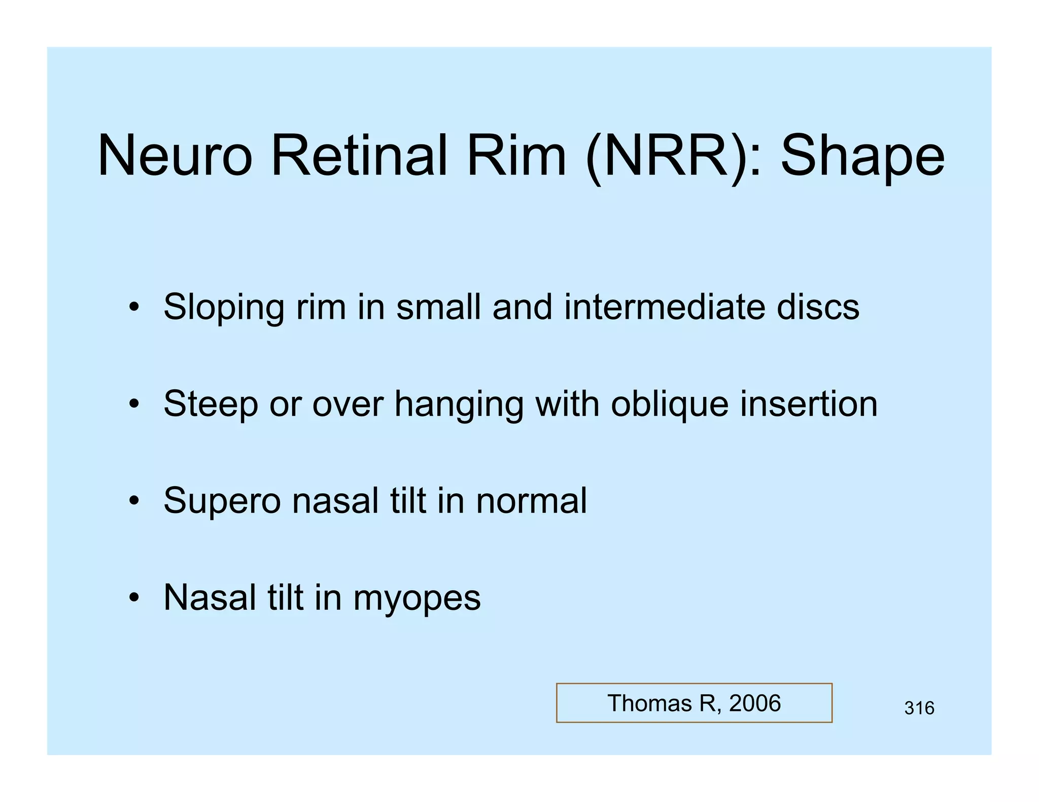 Neuro Retinal Rim (NRR): Shape
• Sloping rim in small and intermediate discs
• Steep or over hanging with oblique insertion
• Supero nasal tilt in normal
• Nasal tilt in myopes
Thomas R, 2006

316

 