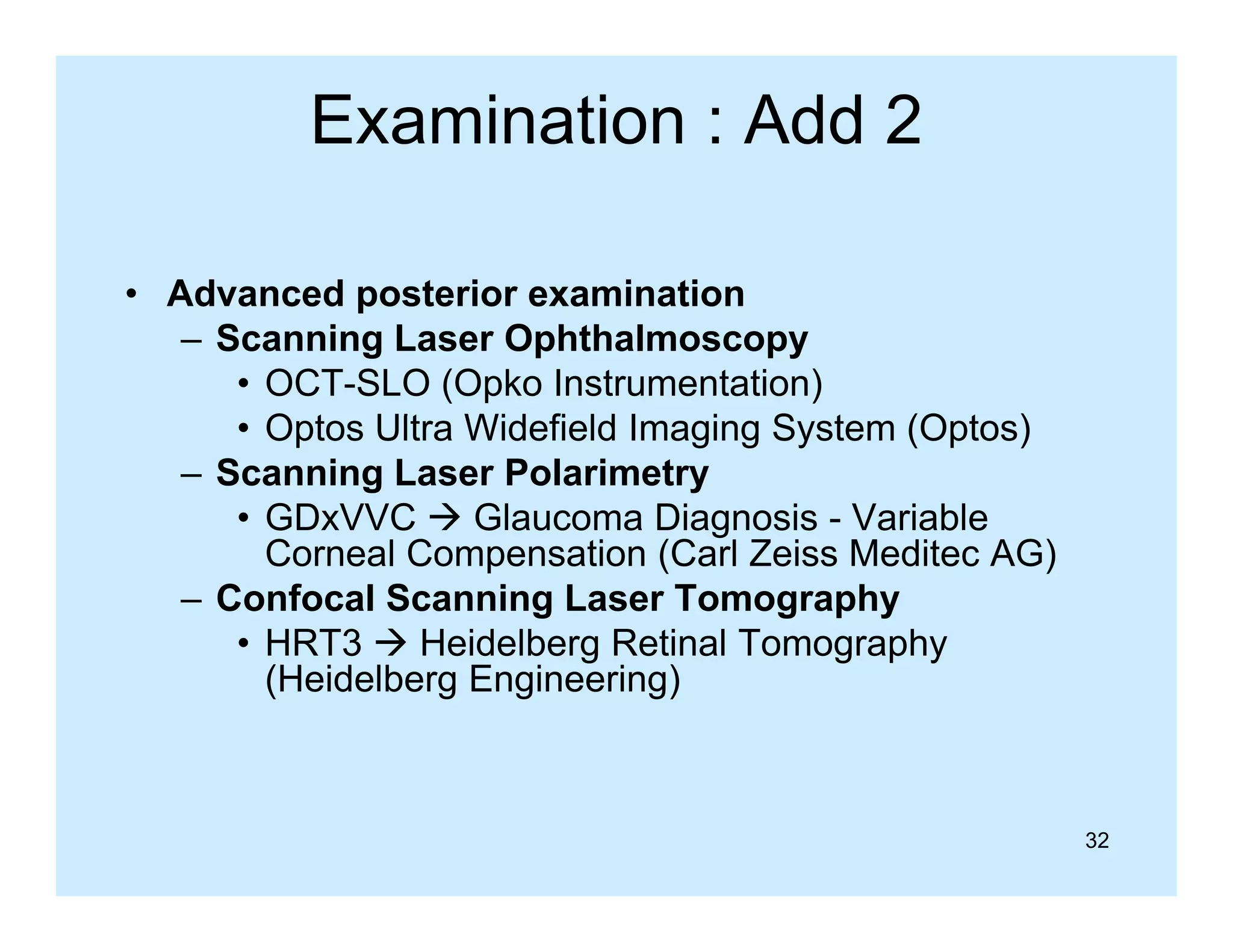 Examination : Add 2
• Advanced posterior examination
– Scanning Laser Ophthalmoscopy
• OCT-SLO (Opko Instrumentation)
• O t Ultra Widefield I
Optos Ult Wid fi ld Imaging S t
i System (O t )
(Optos)
– Scanning Laser Polarimetry
• GDxVVC  Glaucoma Diagnosis - Variable
g
Corneal Compensation (Carl Zeiss Meditec AG)
– Confocal Scanning Laser Tomography
3
e de be g et a o og ap y
• HRT3  Heidelberg Retinal Tomography
(Heidelberg Engineering)

32

 