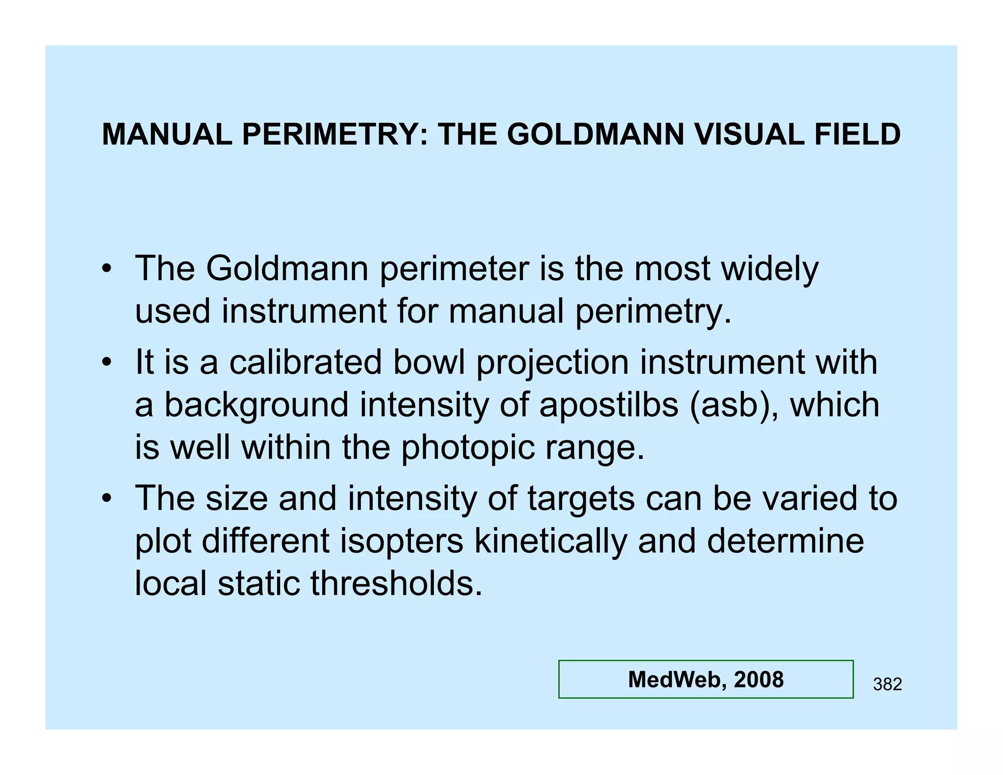 MANUAL PERIMETRY: THE GOLDMANN VISUAL FIELD

• The Goldmann perimeter is the most widely
used instrument for manual perimetry.
• It is a calibrated bowl projection instrument with
a background intensity of apostilbs (asb), which
is
i well within th photopic range.
ll ithi the h t i
• The size and intensity of targets can be varied to
plot different isopters kineticall and determine
kinetically
local static thresholds.
MedWeb, 2008

382

 