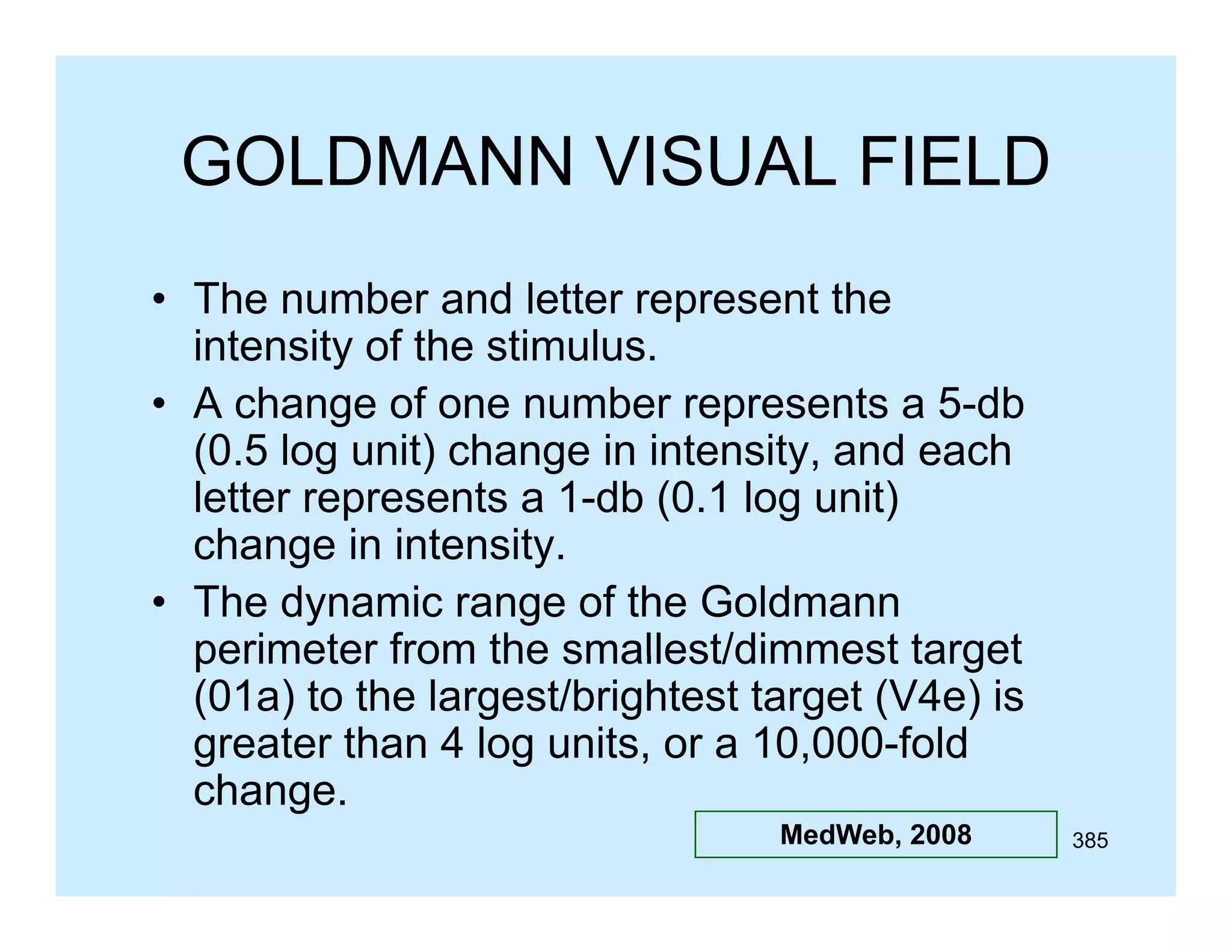 GOLDMANN VISUAL FIELD
• The number and letter represent the
intensity of the stimulus.
5 db
• A change of one number represents a 5-db
(0.5 log unit) change in intensity, and each
letter represents a 1-db (0.1 log unit)
change i i t
h
in intensity.
it
• The dynamic range of the Goldmann
perimeter from the smallest/dimmest target
(01a) to the largest/brightest target (V4e) is
greater than 4 log units, or a 10,000-fold
change.
h
MedWeb, 2008

385

 