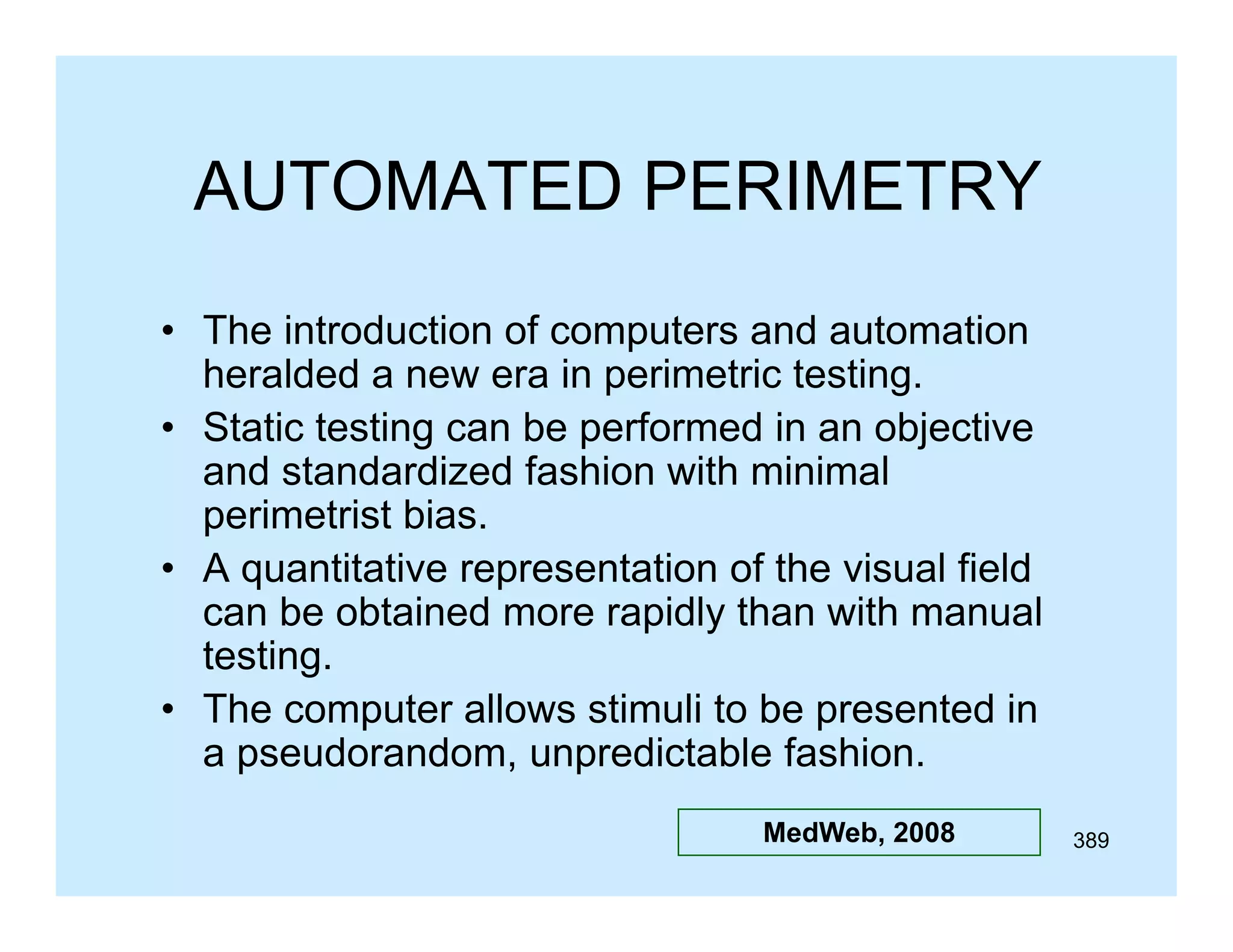 AUTOMATED PERIMETRY
• The introduction of computers and automation
heralded a new era in perimetric testing.
• St ti testing can be performed in an objective
Static t ti
b
f
di
bj ti
and standardized fashion with minimal
p
perimetrist bias.
• A quantitative representation of the visual field
can be obtained more rapidly than with manual
testing.
testing
• The computer allows stimuli to be presented in
a pseudorandom, unpredictable fashion.
MedWeb, 2008

389

 
