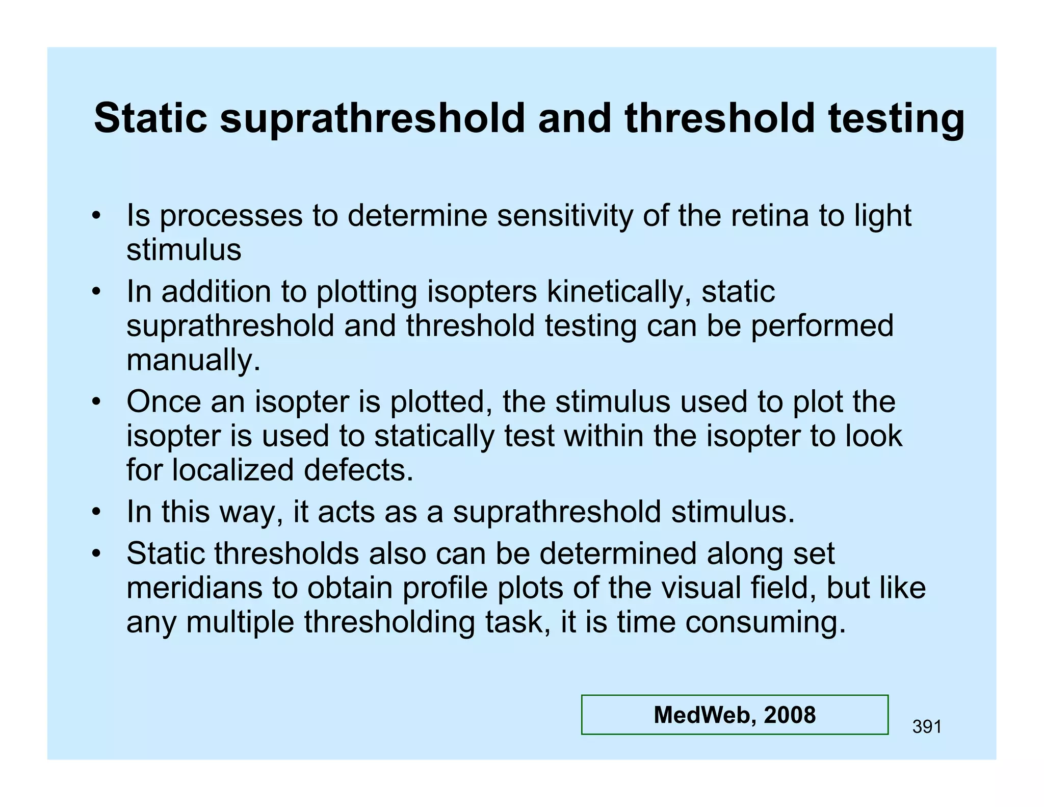 Static suprathreshold and threshold testing
• Is processes to determine sensitivity of the retina to light
stimulus
• In addition to plotting isopters kinetically, static
suprathreshold and threshold testing can be performed
manually.
ll
• Once an isopter is plotted, the stimulus used to plot the
isopter is used to statically test within the isopter to look
for localized defects.
• In this way, it acts as a suprathreshold stimulus.
• Static thresholds also can be determined along set
meridians to obtain profile plots of the visual field, but like
any multiple thresholding task, it is time consuming.
MedWeb, 2008

391

 