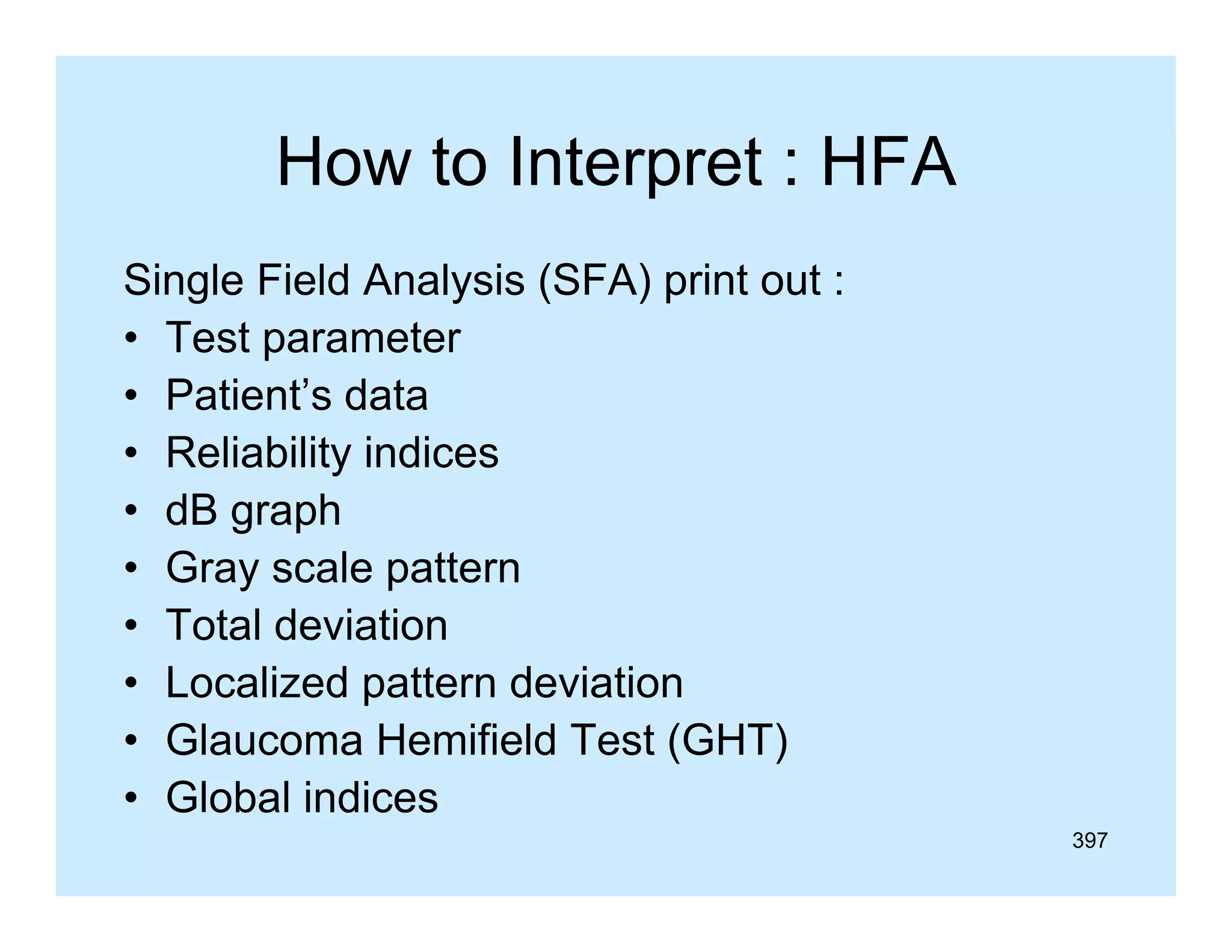 How to Interpret : HFA
Single Field Analysis (
g
y
(SFA) p
) print out :
• Test parameter
• Patient’s data
• Reliability indices
• dB graph
• Gray scale pattern
• Total deviation
• Localized pattern deviation
• Glaucoma Hemifield Test (GHT)
• Global indices
397

 